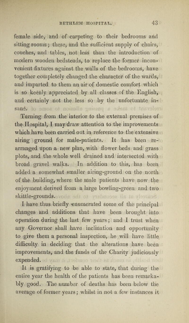 female side, and of carpeting to their bedrooms and sitting rooms; these, and the sufficient supply of chairs, couches, and tables, not less than the introduction of modern wooden bedsteads, to replace the former incon¬ venient fixtures against the walls of the bedrooms, have together completely changed the character of the wards, and imparted to them an air of domestic comfort which is so keenly appreciated by all classes of the English, and certainly not the less so by the unfortunate in¬ sane. Turning from the interior to the external premises of the Hospital, I may draw attention to the improvements which have been carried out in reference to the extensive airing ground for male-patients. It has been re¬ arranged upon a new plan, with flower beds and grass plots, and the whole well drained and intersected with broad gravel walks. In addition to this, has been added a somewhat smaller airing-ground on the north of the building, where the male patients have now the enjoyment derived from a large bowling-green and two skittle-grounds. I have thus briefly -enumerated some of the principal changes and additions that have been brought into operation during the last few years; and I trust when any Governor shall have inclination and opportunity to give them a personal inspection, he will have little difficulty in deciding that the alterations have been improvements, and the funds of the Charity judiciously expended. It is gratifying to be able to state, that during the entire year the health of the patients has been remarka¬ bly good. The number of deaths has been below the average of former years; whilst in not a few instances it