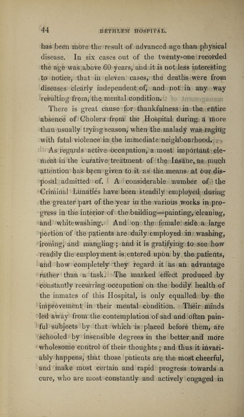 has been more the result of advanced age than physical disease. In six cases out of the twenty-one recorded the age was above 60 years, and it is not less interesting to notice, that in eleven cases, the deaths were from diseases clearly independent of, and not in any way resulting from, the mental condition. There is great cause for thankfulness in the entire absence of Cholera from the Hospital during a more than usually trying season, when the malady was raging with fatal violence in the immediate neighbourhood. As regards active occupation, a most important ele¬ ment in the curative treatment of the Insane, as much attention has been given to it as the means at our dis¬ posal admitted of. A considerable number of the Criminal Lunatics have been steadily employed during the greater part of the year in the various works in pro¬ gress in the interior of the building—painting, cleaning, and whitewashing. And on the female side a large portion of the patients are daily employed in washing, ironing, and mangling; and it is gratifying to see how readily the employment is entered upon by the patients, and how completely they regard it as an advantage rather than a task. The marked effect produced by constantly recurring occupation on the bodily health of the inmates of this Hospital, is only equalled by the improvement in their mental condition. Their minds led away from the contemplation of sad and often pain¬ ful subjects by that which is placed before them, are schooled by insensible degrees in the better and more wholesome control of their thoughts; and thus it invari¬ ably happens, that those patients are the most cheerful, and make most certain and rapid progress towards a cure, who are most constantly and actively engaged in