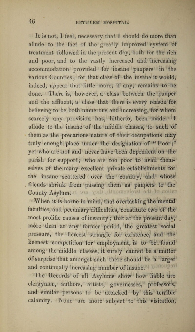 It is not, I feel, necessary that I should do more than allude to the fact of the greatly improved system of treatment followed in the present day, both for the rich and poor, and to the vastly increased and increasing accommodation provided for insane paupers in the various Counties; for that class of the insane it would, indeed, appear that little more, if any, remains to be done. There is, however, a class between the pauper and the affluent, a class that there is every reason for believing to be both numerous and increasing, for whom scarcely any provision has, hitherto, been made. I allude to the insane of the middle classes, to such of them as the precarious nature of their occupations may truly enough place under the designation of “ Poor yet who are not and never have been dependent on the parish for support ■ who are too poor to avail them¬ selves of the many excellent private establishments for the insane scattered over the country, and whose friends shrink from passing them as paupers to the County Asylum. When it is borne in mind, that overtasking the mental faculties, and pecuniary difficulties, constitute two of the most prolific causes of insanity ; that at the present day, more than at any former period, the greatest social pressure, the fiercest struggle for existence, and the keenest competition for employment, is to be found among the middle classes, it surely cannot be a matter of surprise that amongst such there should be a larger and continually increasing number of insane. The Records of all Asylums show how liable are clergymen, authors, artists, governesses, professors, and similar persons to be attacked by this terrible calamity. None are more subject to this visitation,