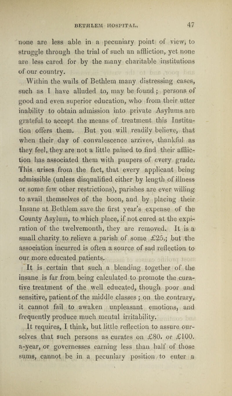 none are less able in a pecuniary point of view, to struggle through the trial of such an affliction, yet none are less cared for by the many charitable institutions of our country. Within the wails of Bethlem many distressing cases, such as I have alluded to, may be found ; persons of good and even superior education, who from their utter inability to obtain admission into private Asylums are grateful to accept the means of treatment this Institu¬ tion offers them. But you will readily believe, that when their day of convalescence arrives, thankful as they feel, they are not a little pained to find their afflic¬ tion has associated them with paupers of every grade. This arises from the fact, that every applicant being admissible (unless disqualified either by length of illness or some few other restrictions), parishes are ever willing to avail themselves of the boon, and by placing their Insane at Bethlem save the first year’s expense of the County Asylum, to which place, if not cured at the expi¬ ration of the twelvemonth, they are removed. It is a small charity to relieve a parish of some £25.; but the association incurred is often a source of sad reflection to our more educated patients. It is certain that such a blending together of the insane is far from being calculated to promote the cura¬ tive treatment of the well educated, though poor and sensitive, patient of the middle classes ; on the contrary, it cannot fail to awaken unpleasant emotions, and frequently produce much mental irritability. It requires, I think, but little reflection to assure our¬ selves that such persons as curates on £80. or £100. a-year, or governesses earning less than half of those sums, cannot be in a pecuniary position to enter a