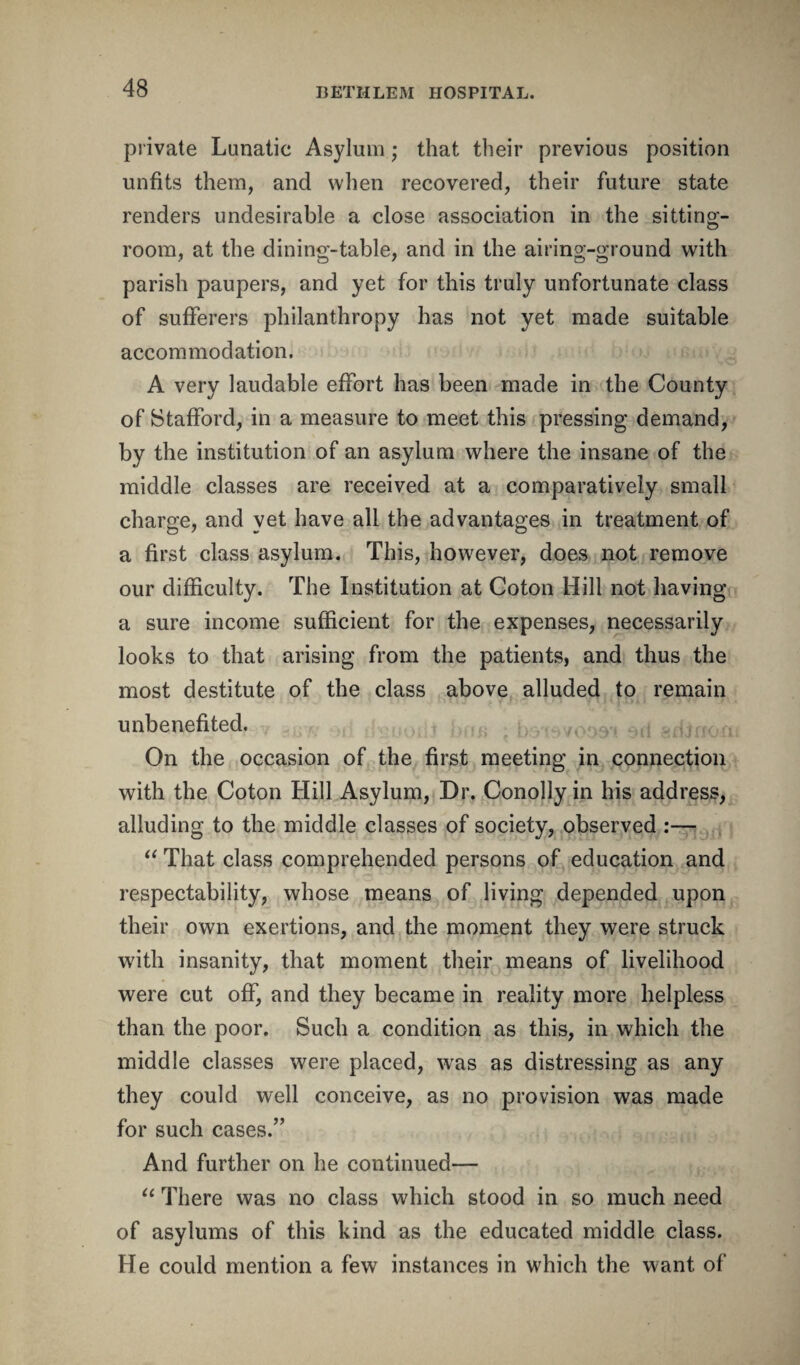 private Lunatic Asylum; that their previous position unfits them, and when recovered, their future state renders undesirable a close association in the sitting- room, at the dining-table, and in the airing-ground with parish paupers, and yet for this truly unfortunate class of sufferers philanthropy has not yet made suitable accommodation. A very laudable effort has been made in the County of Stafford, in a measure to meet this pressing demand, by the institution of an asylum where the insane of the middle classes are received at a comparatively small charge, and yet have all the advantages in treatment of a first class asylum. This, however, does not remove our difficulty. The Institution at Coton Hill not having a sure income sufficient for the expenses, necessarily looks to that arising from the patients, and thus the most destitute of the class above alluded to remain unbenefited. ...v, adJnon On the occasion of the first meeting in connection with the Coton Hill Asylum, Dr. Conolly in his address, alluding to the middle classes of society, observed :— “ That class comprehended persons of education and respectability, whose means of living depended upon their own exertions, and the moment they were struck with insanity, that moment their means of livelihood were cut off, and they became in reality more helpless than the poor. Such a condition as this, in which the middle classes were placed, was as distressing as any they could well conceive, as no provision was made for such cases.” And further on he continued— “ There was no class which stood in so much need of asylums of this kind as the educated middle class. He could mention a few instances in which the want of
