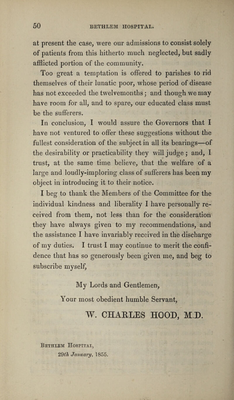 at present the case, were our admissions to consist solely of patients from this hitherto much neglected, but sadly afflicted portion of the community. Too great a temptation is offered to parishes to rid themselves of their lunatic poor, wThose period of disease has not exceeded the twelvemonths; and though w7e may have room for all, and to spare, our educated class must be the sufferers. In conclusion, I would assure the Governors that I have not ventured to offer these suggestions without the fullest consideration of the subject in all its bearings—of the desirability or practicability they will judge; and, I trust, at the same time believe, that the welfare of a large and loudly-imploring class of sufferers has been my object in introducing it to their notice. I beg to thank the Members of the Committee for the individual kindness and liberality I have personally re¬ ceived from them, not less than for the consideration they have always given to my recommendations, and the assistance I have invariably received in the discharge of my duties. I trust I may continue to merit the confi¬ dence that has so generously been given me, and beg to subscribe myself, My Lords and Gentlemen, Your most obedient humble Servant, W. CHAELES HOOD, M,D. Bethlem Hospital, 29th January, 1855.