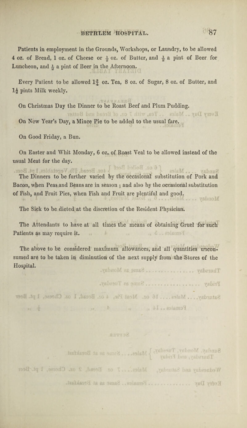 Patients in employment in the Grounds, Workshops, or Laundry, to be allowed 4 oz. of Bread, 1 oz. of Cheese or i oz. of Butter, and i a pint of Beer for Luncheon, and i a pint of Beer in the Afternoon. Every Patient to be allowed If oz. Tea, 8 oz. of Sugar, 8 oz. of Butter, and pints Milk weekly. On Christmas Day the Dinner to be Roast Beef and Plum Pudding. On New Year’s Day, a Mince Pie to be added to the usual fare. 1 On Good Friday, a Bun. On Easter and Whit Monday, 6 oz. of Roast Veal to be allowed instead of the usual Meat for the day. • ■ a ' ' bi.-vf _ ^ _ .Mihail The Dinners to be further varied by the occasional substitution of Pork and Bacon, when Peas and Beans are in season ; and also by the occasional substitution of Fish, and Fruit Pies, when Fish and Fruit are plentiful and good. L I pi r V , • ••' . .. /jsiuioM The Sick to be dieted at the discretion of the Resident Physician. The Attendants to have at all times the means of obtaining Gruel for such Patients as may require it. The above to be considered maximum allowances, and all quantities uncon¬ sumed are to be taken in diminution of the next supply from the Stores of the Hospital. - • 1 £ , .. .... .. v&bpuulT .Xfibasi.'T 'fi dear.*'. ijfibhT tosS -Jq I togasd3 xo I ,xO t ,91*1 JB9M .so 01 .. ....Yfibrutfi# c , 11.. djiiiaii) H390JO , . ,vj into]/ /i. umS .asifil' , ' ,rV {film 1 Jam.; ,/cJaguui I SlfilA ffili'wt&S otifi YKb?onb9 U