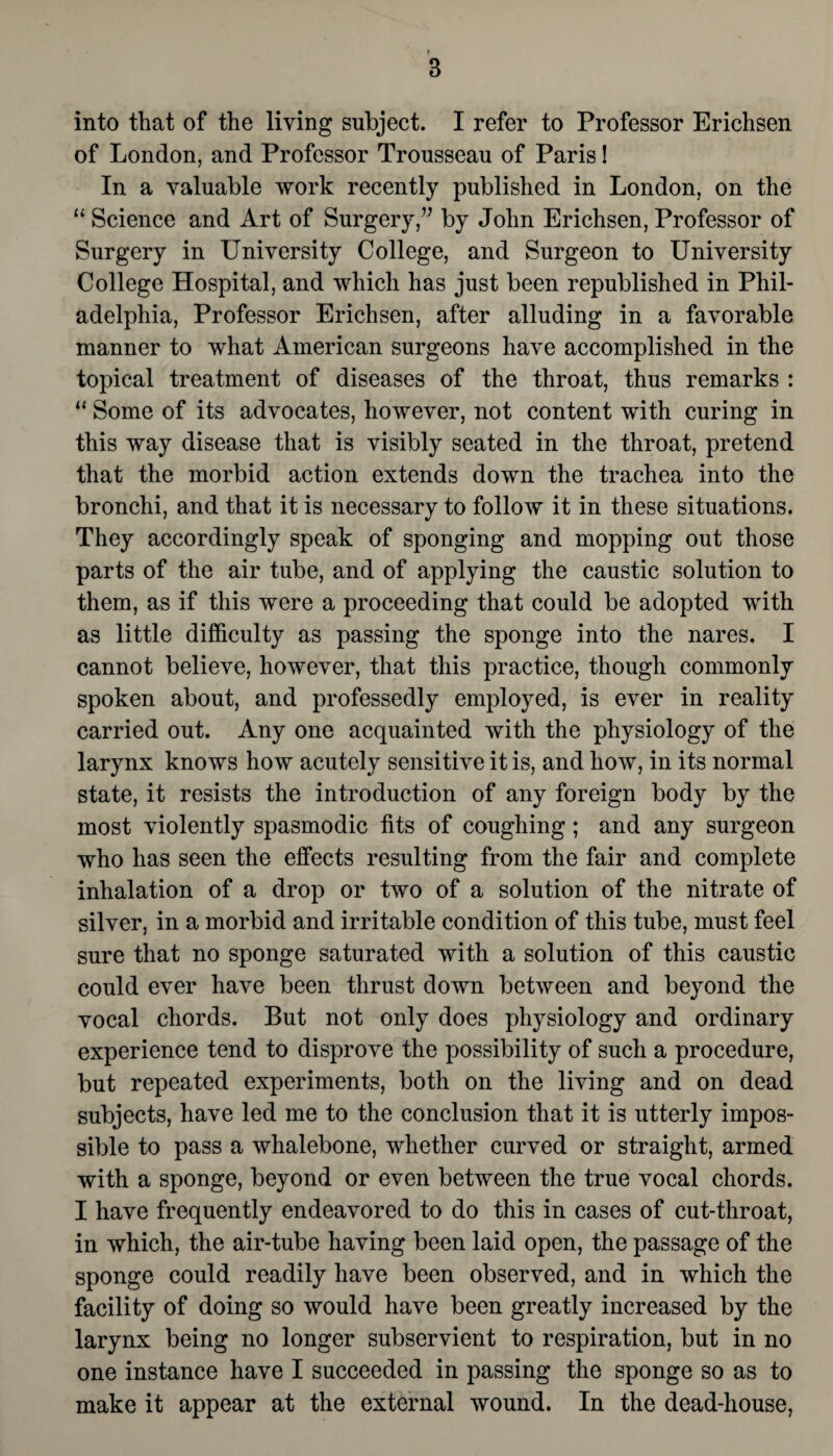 into that of the living subject. I refer to Professor Erichsen of London, and Professor Trousseau of Paris! In a valuable work recently published in London, on the “ Science and Art of Surgery,” by John Erichsen, Professor of Surgery in University College, and Surgeon to University College Hospital, and which has just been republished in Phil¬ adelphia, Professor Erichsen, after alluding in a favorable manner to what American surgeons have accomplished in the topical treatment of diseases of the throat, thus remarks : “ Some of its advocates, however, not content with curing in this way disease that is visibly seated in the throat, pretend that the morbid action extends down the trachea into the bronchi, and that it is necessary to follow it in these situations. They accordingly speak of sponging and mopping out those parts of the air tube, and of applying the caustic solution to them, as if this were a proceeding that could be adopted with as little difficulty as passing the sponge into the nares. I cannot believe, however, that this practice, though commonly spoken about, and professedly employed, is ever in reality carried out. Any one acquainted with the physiology of the larynx knows how acutely sensitive it is, and how, in its normal state, it resists the introduction of any foreign body by the most violently spasmodic fits of coughing; and any surgeon who has seen the effects resulting from the fair and complete inhalation of a drop or two of a solution of the nitrate of silver, in a morbid and irritable condition of this tube, must feel sure that no sponge saturated with a solution of this caustic could ever have been thrust down between and beyond the vocal chords. But not only does physiology and ordinary experience tend to disprove the possibility of such a procedure, but repeated experiments, both on the living and on dead subjects, have led me to the conclusion that it is utterly impos¬ sible to pass a whalebone, whether curved or straight, armed with a sponge, beyond or even between the true vocal chords. I have frequently endeavored to do this in cases of cut-throat, in which, the air-tube having been laid open, the passage of the sponge could readily have been observed, and in which the facility of doing so would have been greatly increased by the larynx being no longer subservient to respiration, but in no one instance have I succeeded in passing the sponge so as to make it appear at the external wound. In the dead-house,