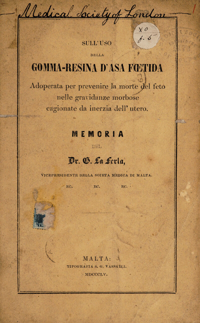 DE LL A GOMMA-RESINA D ASA FOBTIDA Y _ - vp ] Adoperata per prevenire la mortè dfel feto nelle «ravidanze morbose O cagionate da inerzia dell’ utero. MEMORIA \ DEL VICEP11 ESI DENTE DELLA SOIETA MEDICA DI MALTA. EC. EC. EC. ’ / MALTA: A TIPOGRAFIA S. G. VA SS A ELI.