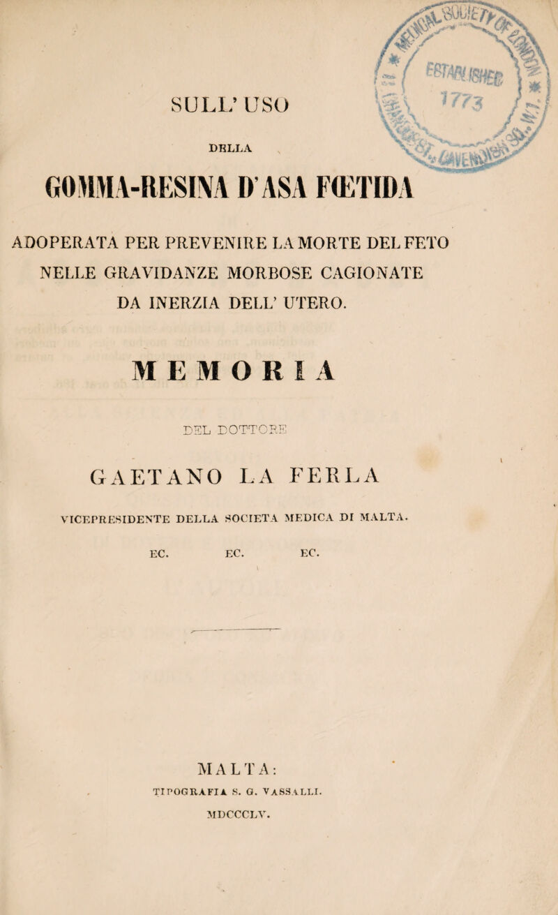 S U LL’ USO DBLLA 17 I r**?, \ Y&\ v&V VfëV Xp/' GOMMA-RESINA D ASA FŒTID A ADOPERATA PER PREVENIRE LA MORTE DEL FETO NELLE GRAVIDANZE MORBOSE CAGIONATE DA INERZIA DELL’ UTERO. Al E Al O II I A DEL DOTTORE GAETANO LA FERLA VICEPRESIDENTE DELLA SOCIETA MEDICA DI MALTA. EC. EC. EC. MALTA: TIPOGRAFIa. s. g. vassalli.