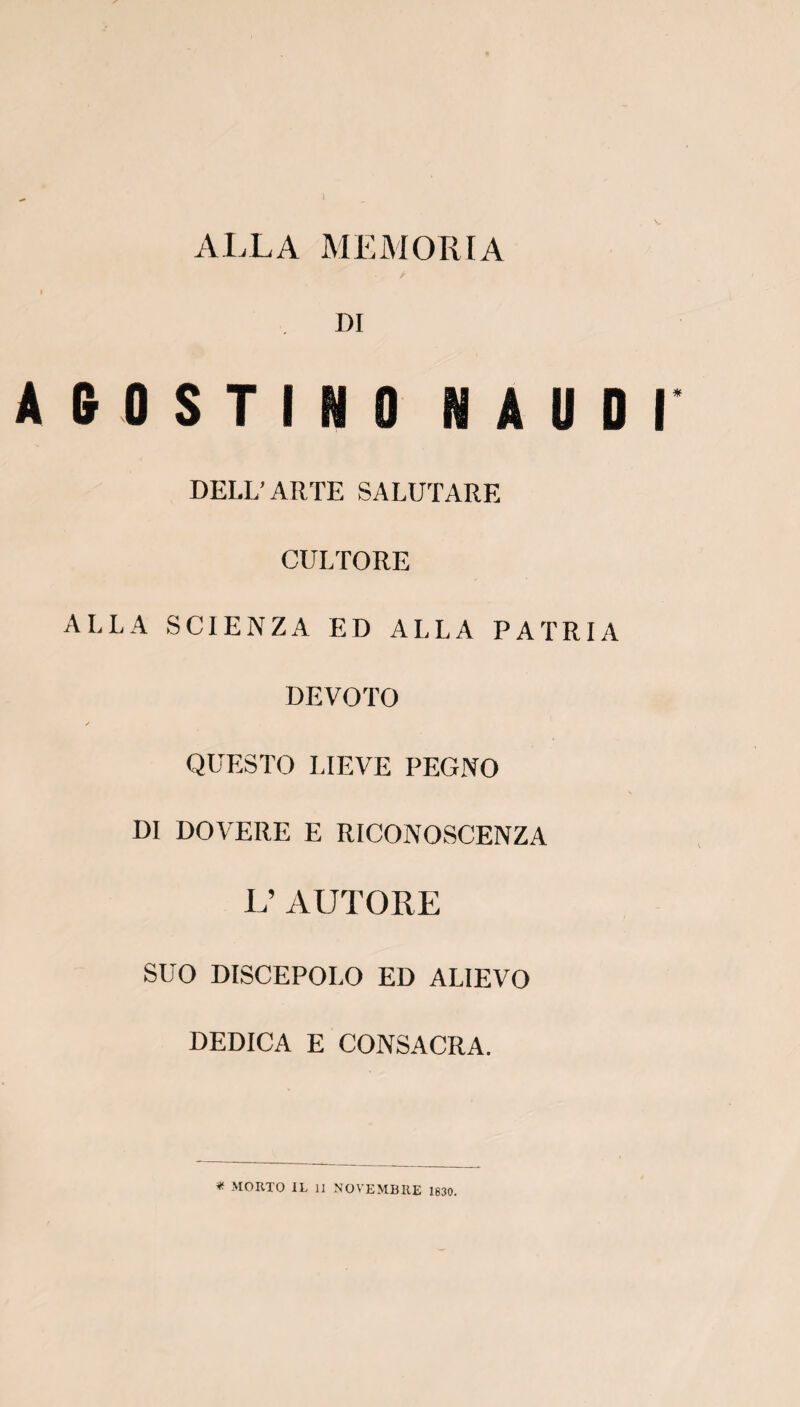 DI » 0 S T I N 0 N A U DELL’ ARTE SALUTARE CULTORE ALLA SCIENZA ED ALLA PA TR DEVOTO QUESTO LIEVE PEGNO DI DOVERE E RICONOSCENZA L’ AUTORE SUO DISCEPOLO ED ALIEVO DEDICA E CONSACRA. * MORTO IL il NOVEMBRE 1830.