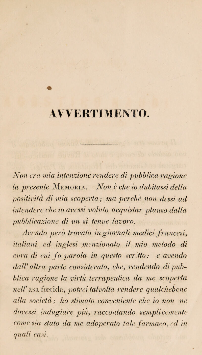 AVVERTIMENTO. Non era mi a intenzione rendere di pubblica ragione la présente Memoria. Non è clie io duhitassi délia positività di mia scoperta; ma perche non dcssi ad intendere che io avessi voluto acquistar plauso dalla pubblicazione di un si tenue lavoro. Avendo pero trovato in giornali medici franccsij italiani cd inMesi menzionato il mio metodo di O cura di cui fo parola in questo scrdto : e avendo dalV ultra parte considerato, che, rendendo di pub¬ blica ragione la virtu terrapeutica da me scoperta neir asa fbetida, potrei talvolta rendere qualchebene alla società; ho stimato convenienie che io non ne dovessi indugiare pin, raccontando sempli ce mente corne sia stato da me adoperato taie farmaco, cd in quali casi.