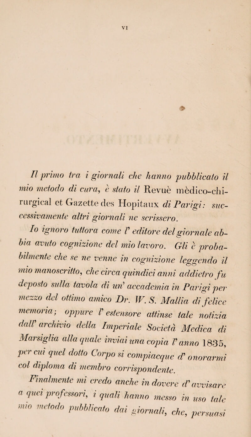 > Il primo ira i giornali che hanno pubblicato il mio metodo di cura, è data il Revuè mèdico-chi- rurgical et Gazette des Hôpitaux di Parigi: suc- cessivaniente altri giornali ne scrissero. Io ignora tuttora corne V editore del giornale ab- bia avuto cognizione del mio lavoro. Gli è proba- bilmente che se ne venue in cognizione leggendo il mio manoscritto, che circa quindici anni addietro fu deposto sidla tavola di un' accademia in Parigi per mezzo del ottimo amico Br. W. S. Mallia di felice memoria; oppure i estemore attinse taie notizia dalV archivio délia Impériale Société Medica di Marsiglia alla quale inviai ma copia V anno 1835, per cm quel dotto Corpo si compiacque d'onorarmi col diploma di membro corrispondente. Finalmente mi credo anche indovere d’avvisare a quel profcssori, i quuli hanno messo in usa talc m'° net0d° pubblicato dai giornali, che, persuasi