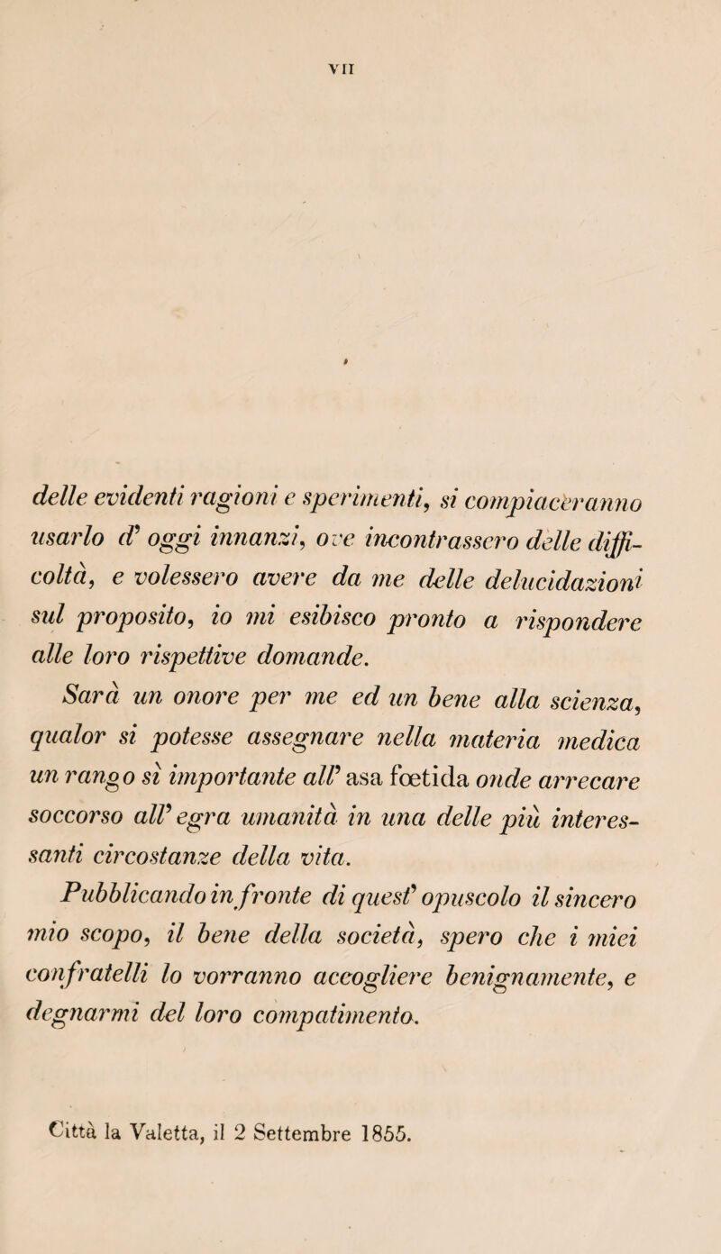 dette evidenti ragioni e sperimenti, si compiaceranno usarlo d? oggi innanzi, ove incontrassero dette diffi- coltà, e volessero avéré da me dette delucidazioni sid proposito, zo mi esibisco pronto a rispondere aile loro rispettive domande. Sara un onore per me ed un bene alla scienza5 qualor si potesse assegnare nella materia medica un rango si importante alC asa fœtida onde arrecare soccorso alV egra umanità in una dette più inter es- santi circostanze délia vita. Pubblicando in fronte di quesf opuscolo ilsincero mio scopo, il bene délia société, spero che i miei confratelli lo vorranno acco^liere benignamente, e degnarmi del loro compatimento. Città la Valetta, il 2 Settembre 1855.