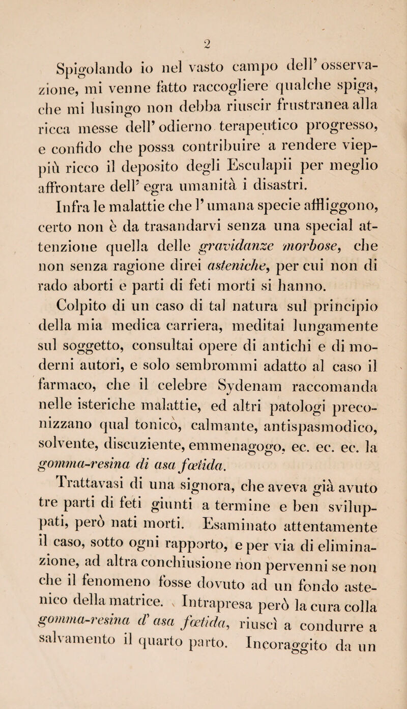 Spigolando io nel vasto campo dell’ osserva- zione, mi venne fatto raccogliere quai che spiga? che mi lusingo non debba riuscir frustranea alla ricca messe delP odierno terapeutico progresso, e confido che possa contribuire a rendere viep- più ricco il deposito degli Esculapii per meglio affrontare dell* egra umanità i disastri. Infra le malattie che Y umana specie afflîggono, certo non è da trasandarvi senza una spécial at- tenzione quella delle gravidanze morbose, che non senza ragione direi asteniche, per eui non di rado aborti e parti di feti morti si h an no. Colpito di un caso di ta! natura sul principio délia mia medica carriera, méditai lungamente sul soggetto, consultai opéré di antichi e di mo- derni autori, e solo sembrommi adatto al caso il farmaco, che il célébré Sydenam raccomanda nelle isteriche malattie, ed altri patologi preco- nizzano quai tonico, calmante, antispasmodico, solvente, diseuziente, emmenagow, ec. ec. ec. la gomma-resina di asafœiida. Trattavasi di una signora, che aveva già avuto tre parti di teti giunti a termine e ben svilup- pati, pero nati morti. Esaminato attentamente il caso, sotto ogni rapporto, e per via di elimina- zione, ad altia conchiusione lion pervenni se non che il fenomeno fosse dovuto ad un fondo aste- nico délia matrice. , Intrapresa perô la cura colla gomma-resina d'asa fœtida, riuseï a condurre a salvamento il quarto parto. Ineoraggito da un