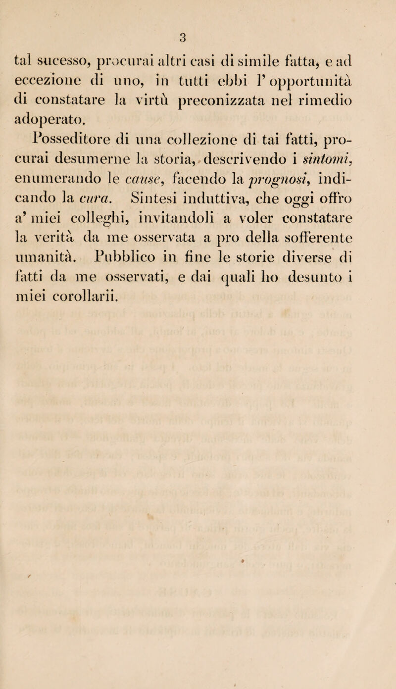 tal sucesso, procurai al tri casi di simile fat ta, e ad eccezione di uno, in tutti ebbi P opportunità di constatare la virtù preconizzata ne! rimedio adoperato. Posseditore di una collezione di tai fatti, pro¬ curai desumerne la storia, descrivendo i sintomi, enumerando le cause, facendo la prognosi, indi- cando la cura. Sintesi induttiva, che oggi offro a’ miei colleglii, invitandoli a voler constatare la verità da me osservata a pro délia sofferente umanità. Pubblico in fine le storie diverse di fatti da me osservati, e dai quali ho desunto i miei corollarii.