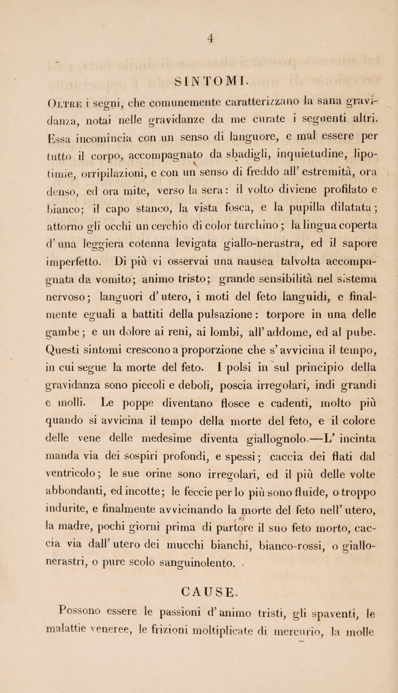 SINTOMI. Oltre i segmi, che comunemente caratterizzano la sana gravi- o - ' clanza, notai nelle gravidanze da me curate i segnenti altri. Essa incomincia con un senso di languore, e mal essere per tutto il corpo, aceompagnato da sbadigli, inquietudine, Iipo- timie, orripilazioni, e con un senso di freddo ail’ estremita, ora denso, ed ora mite, verso la sera : il volto diviene profîlato e bianco; il capo staneo, la vista fosca, e la pupilla dilatata ; attorno gli occhi uncerchio di color turchino ; la lingua coperta d’una leggiera cotenna levigata giallo-nerastra, ed il sapore imperfetto. Di più vi osservai una nausea talvolta accompa- gnata da vomito; animo tristo; grande sensibilità nel sistema nervoso ; languori d’utero, i moti del feto languidi, e final- mente eguali a battiti délia pulsazione : torpore in una delle gambe ; e un dolore ai reni, ai lombi, ail’ addome, ed al pube. Questi sintomi crescono a proporzione che s’avvicina il tempo, in cui segue la morte del feto. I polsi in sul principio délia gravidanza sono piccoli e deboli, poscia irregolari, indi grandi e molli. Le poppe diventano flosce e cadenti, molto più quando si avvicina il tempo délia morte del feto, e il colore delle vene delle medesime diventa giallognolo-—L’ incinta manda via dei sospiri profondi, espessi; caccia dei flati dal ventricolo; le sue orine sono irregolari, ed il più delle vol te abbondanti, ed incotte; le feccieperlo più sono fluide, otroppo indurite, e finalmente avvicinando la morte del feto nel T utero, / ¥'î la madré, pochi giorni prima di partore il suo feto morto, cac¬ cia via dall’ utero dei mucchi bianchi, bianco-rossi, o giallo- nerastri, o pure scolo sanguinolento. CAUSE. Possono essere le passioni d’animo tristi, gli spaventi, le malattie veneree, le frizioni moltiplicate di mercurio, la molle