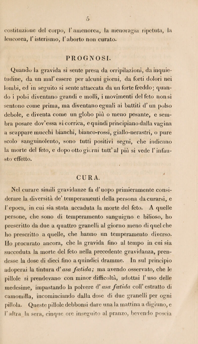 costitiiziüiie del corpo, F amenorea, la menoragia ripetuta, la leucorea, F isterismo, Faborto non curato. PROGNOSI. Quando la gravida si sente presa da orripilazioni, dainquie- tudine, da un maF essere per alcuni giorni, da forti dolori nei 4 lombi, ed in seguito si sente attaccata da un forte freddo; quan- do i polsi diventano grandi e molli, i movimenti del feto non si sentono corne prima, ma diventano eguali ai battiti d’un polso debole, e di venta corne un globo piii o meno pesante, e sem¬ bla posare dov’essa sicorriea, equindi principiano dalla vagina a scappare mucchi bianchi, bianco-rossi, giallo-nerastri, o pure scolo sanguinolento, sono tutti positivi segni, che indicano la morte del feto, e dopo otto giorni tutt’ al più si vede F infau- sto effetto. CURA. Nel curare simili gravidanze fa d’uopo primieramente consi- derare la diversità de’ temperamenti délia persona da curarsi, e F epoca, in cui sia stata accaduta la morte del feto. A quelle persone, che sono di temperamento sanguigno e bilioso, ho prescritto da due a quattro granelli al giorno meno di quel che ho prescritto a quelle, che hanno un temperamento diverso. Ho procurato ancora, che la gravida fino al tempo in cui sia succeduta la morte del feto nella precedente gravidanza., pren- desse la dose di dieci fino a quindici dramme. In sul principio adoperai la tintura d’ asa fœtida; ma avendo osservato, che le pillole si prendevano con minor difficoltà, adottai F uso delle medesime, impastando la polvere d7 asa fœtida colF estratto di camomilla, incominciando dalla dose di due granelli per ogni pillola. Queste pillole debbonsi dare una la mattina a digiuno, e Faltra la sera, cinque ore inseguito al pranzo, bevendo poscia