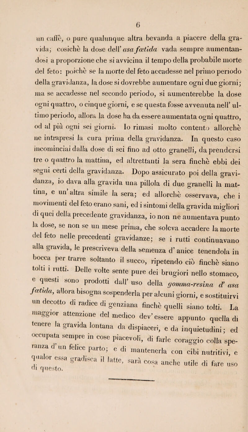 un caffè, o pure qualunque altra bevanda a piacere délia gra¬ vida; cosicliè la dose dell’ asa fœtida vada sempre aumentan- dosi a proporzione che si avvicina il tempo délia probabile morte del feto: poichè se la morte del feto accadesse nel primo penodo délia gravidanza, la dose si dovrebbe aumentare ogni due giorni; ma se accadesse nel secondo periodo, si aumenterebbe la dose ogni quattro, o cinque giorni, e se questa fosse avvenuta nelf ul- timo periodo, allora la dose ha da essere aumentata ogni quattro, od al più ogni sei giorni. Io rimasi molto contento allorchè ne intrapresi la cura prima délia gravidanza. In questo caso incominciai dalla dose di sei fîno ad otto granelli, daprendersi tre o quattro la mattina, ed altrettanti la sera fînchè ebbi dei segni certi délia gravidanza. Dopo assicurato poi délia gravi- danza, io dava alla gravida una pillola di due granelli la mat¬ tina, e un altra simile la sera; ed allorcbè osservava, che i movimenti del feto erano sani, ed i sintomi délia gravida million ch quei délia precedente gravidanza, io non ne aumentavapunto la dose, se non se un mese prima, che soleva accadere la morte del feto nelle precedenti gravidanze; se i rutti continuavano alla gravida, le piescriveva délia semenza d’anice tenendola in bocca per trarre soltanto il succo, ripetendo cio fînchè siano tolti i mtti. Delle volte sente pure dei brugiori nello stomaco, e questi sono prodotti dall’ uso délia gomma-renna d'asa fœtida, allora bisogna sospenderla per alcuni giorni, e sostituirvi un decotto di radice di genziana fînchè quelli siano tolti. La maggmr attenzione del medîco dev’ essere appunto quclla di tcneie la giavida lontana da dispiaceri, e da inquietudini ; ed occupata sempre in cose piacevoli, di farle coraggio colla spe- mn/a d un fehce parto; e di mantenerla ton cibi nutritivi, e qnalor essa gradisca il latte, sarà cosa anche utile di fare uso ch questo.