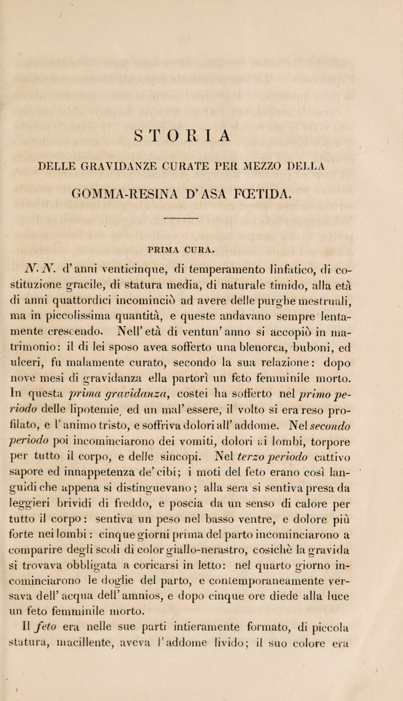 S T O R I A DELLE GRAVIDANZE CURATE PER MEZZO DELLA GOMMA-RESINA D’ASA FŒTIDA. PRIMA CURA. iV-iV. d’anni venticinque, cîi temperamento linfatico, di co- stituzione gracile, di statura media, di naturale timido, alla età di anni quattordici incomincib ad avéré delle purgbe mestruali, ma in piccolissima quantità, e queste andavano sempre lenta- mente crescendo. Nell’ età di ventun’anno si accopio in ma* trimonio: il di lei sposo avea sofferto unablenorea, buboni, ed ulceri, fu malamente curato, secondo la sua relazione : dopo nove mesi di gravidanza ella partorî un feto femminile morto. In questa prima gravidanza, costei lia sofferto nel primo pe- riodo delle lipotemie/ ed un mal’ essere, il volto si era reso pro- filato, e T animo tristo, e soffriva dolori alF addome. Nel secondo periodo poi incominciarono dei vomiti, dolori ai lombi, torpore per tutto il corpo, e delle sincopi. Nel terzo periodo cattivo sapore ed innappetenza de’ cibi; i moti del feto erano cosi lan- guidiche appena si distinguevano ; alla sera si sentivapresa da leggieri brividi di freddo, e poscia da un senso di calore per tutto il corpo: sentiva un peso nel basso ventre, e dolore più forte nei lombi : cinque giorni prima del parto incominciarono a comparire degli scoli di color giallo-nerastro, cosichè lagravida si trovava obbligata a coricarsi in letto: nel quarto giorno in¬ cominciarono le doglie del parto, e contemporaneamente ver- sava dell’ acqua dell’amnios, e dopo cinque ore diede alla luce un feto femminile morto. Il feto era nelle sue parti intieramente formafco, di piccola statura, macillente, aveva T addome livido; il suo colore era / I