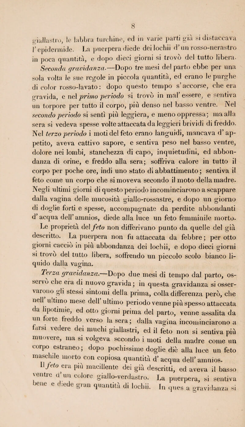 giallastro, le labbra turchine, ed in varie parti gié si distaccava y epidermide. La puerpera diede dei lochii d’un rosso-nerastro in poca quantité, e dopo dieci giorni si trovo del tutto libéra. Seconda gravidanza.—Dopo tre mesi del parto ebbe per una sola vol ta le sue regole in piccola quantité, ed erano lepurghe di col or rosso-lavato : dopo questo tempo s’accorse, che era gravida, e nel primo periodo si trovo in mal’ essere, e sentiva un torpore per tutto il corpo, più denso nel basso ventre. Nel secondo periodo si senti più leggiera, e meno oppressa; ma alla sera si vedeva spesse volteattaccatadaleggieri brividi di freddo. Nel terzo periodo i moti del feto erano languidi, mancava d’ap- petito, aveva cattivo sapore, e sentiva peso nel basso ventre, dolore nei lombi, stanchezza di capo, inquietudini, ed abbon- danza di orine, e freddo alla sera; soffriva ealore in tutto il corpo per poche ore, indi uno stato di abbattimento ; sentiva il feto corne un corpo che simoveva secondo il moto délia madré. Negli ultimi giorni di questo periodo incominciarono a scappare dalla vagina delle mucosité giallo-rossastre, e dopo un giorno di doglie forti e spesse, accompagnate da perdite abbondanti d’acqua dell’ amnios, diede alla luce un feto femminile morto. Le propriété del feto non differivano punto da quelle del gié descritto. La puerpera non fu attaccata da febbre ; per otto giorni caccio m più abbondanza dei lochii, e dopo dieci giorni si trovo del tutto libéra, soffrendo un piccolo scolo bianco li- quido dalla vagina. Terza gravidanza.—Dopo due mesi di tempo dal parto, os- seivo che era di nuovo gravida ; in questa gravidanza si osser- vaiono gli stessi sintomi délia prima, colla differenza perô, che nell uitimo mese dell ultimo periodo venne più spesso attaccata da lipotimie, ed otto giorni prima del parto, venne assalita da un foi te freddo verso la sera; dalla vagina incominciarono a farsi vedere dei muchi giallastri, ed il feto non si sentiva più muoveie, ma si volgeva secondo i moti délia madré corne un corpo estraneo ; dopo pochissime doglie diè alla luce un feto maschile moito con copiosa quantita d’acqua dell’amnios. Jeto eia piu macillente dei gia descritti, ed aveva il basso ventre cl un culoie giallo-verdastro. La puerpera, si sentiva bene e diede gran quantité di lochii. In ques a gravidanza si