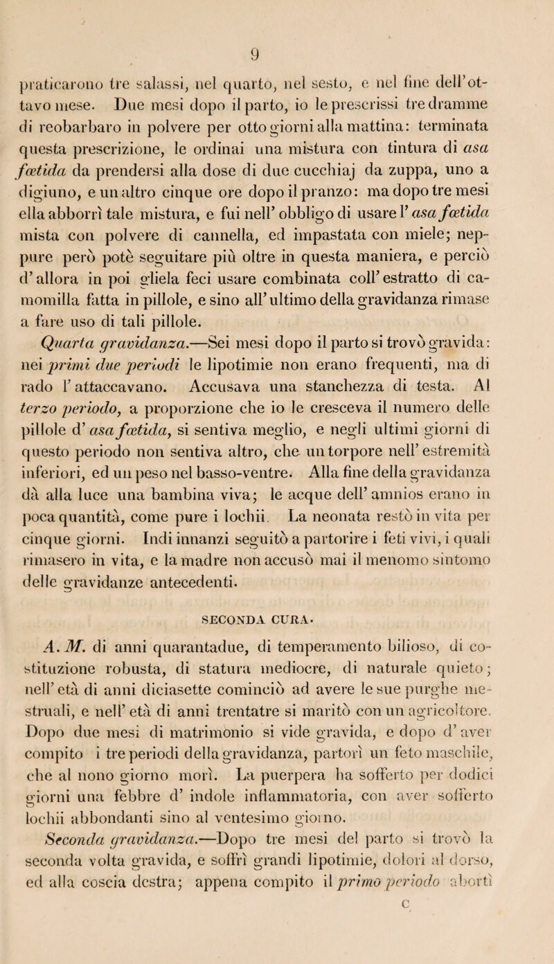 praticarono ire salassi, nel quarto, nel sesto, e nel fine dell’ot- tavo mese. Due mesi dopo il parto, io leprescrissi tredramme di reobarbaro in polvere per otto giorni alla mattina: terminata questa prescrizione, le ordinai una mistura con tintura di asa fœtida da prendersi alla dose di due cuechiaj da zuppa, uno a digiuno, eunaltro cinque ore dopo ilpranzo: ma dopo tre mesi ella abborrî taie mistura, e fui nelf obbligo di usare Y asa fœtida mista con polvere di cannella, ed impastata con miele; nep- pure perd pote seguitare più oltre in questa maniera, e percid d’allora in poi gliela feci usare combinata colfestratto di ca- momilla fatta in pillole, e sino alf ultimo délia gravidanza rimase a fare uso di tali pillole. Quarta gravidanza.—Sei mesi dopo il parto si trovd gravida : nei primi due periodi le lipotimie non erano frequenti, ma di rado F attaccavano. Accusava una stanchezza di testa. Al terzo periodo, a proporzione che io le cresceva il numéro delle pillole d’asa fœtida, si sentiva meglio, e negli ultimi giorni di questo periodo non sentiva altro, che untorpore nelF estremità inferiori, ed un peso nel basso-ventre. Alla fine délia gravidanza dà alla luce una bambina viva; le acque delf amnios erano in pocaquantité, corne pure i loehii. La neonata restoinvita per cinque giorni. Indi innanzi seguitd a partorire i feti vivi, i quali rimasero in vita, e la madré non accuso mai il menomo sintomo delle gravidanze antecedenti. SECONDA CURA. A.M. di anni quarantadue, di temperamento bilioso, di co~ stituzione robusta, di statura médiocre, di naturale quieto ; nelf età di anni diciasette comincid ad avéré le sue purghe me- struali, e nelf età di anni trentatre si marito con un agricoltore. Dopo due mesi di matrimonio si vide gravida, e dopo d’avei compito i tre periodi délia gravidanza, partorî un feto maschile, che al nono giorno mon. La puerpera ha sofferto per dodici giorni una febbre d’indole inflammatoria, con aver sofferto loehii abbondanti sino al ventesimo giorno. Seconda gravidanza.—Dopo tre mesi del parto si trovd la seconda volta gravida, e soffri grandi lipotimie, dolori al dorso, ed alla coscia destra; appena compito il primo periodo alrorti c