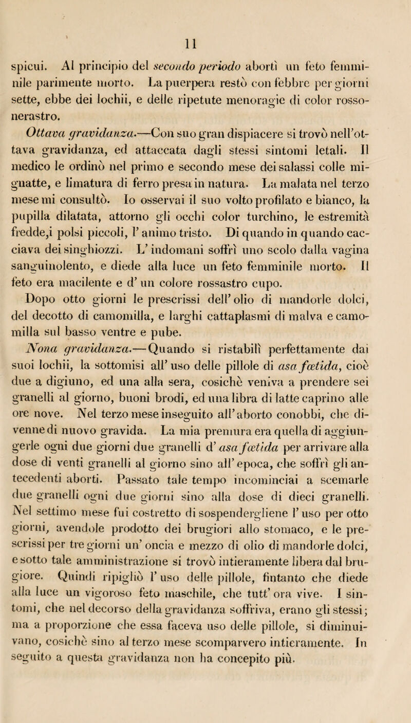 * spicui. Al principio del secondo periodo abortï un feto femmi- nile parimente morto. Lapuerpera resté con febbre pergiorni sette, ebbe dei lochii, e delle ripetute menoragie di color rosso- nerastro. Ottava gravidanza.-—Con suo gran dispiacere si trovo nell’ot- tava gravidanza, ed attaccata dagli stessi sintomi letali. Il medico le ordino nel primo e secondo mese dei salassi colle mi- gnatte, e limatura di ferro presa in natura. La malata nel terzo mese mi consulto. Io osservai il suo volto profil ato e bianco, la pupilla dilatata, attorno gli occbi color turchino, le estremità fredde,i polsi piccoli, 1’ animo tristo. Di quando in quando cac- ciava dei singhiozzi. L’indomani soffrï uno scolo dalla vagina sanguinolento, e diede alla luce un feto femminile morto. Il feto era macilente e d’un colore rossastro cupo. Dopo otto giorni le prescrissi dell’olio di mandorle dolci, del decotto di camomilla, e larghi cattaplasmi di malva e camo- milla sul basso ventre e pube. Noua gravidanza.—Quando si ristabilï perfettamente dai suoi lochii, la sottomisi ail’ uso delle pillole di asa fœtida, cioè due a digiuno, ed una alla sera, cosichè veniva a prendere sei granelli al giorno, buoni brodi, edunalibra di latte caprino aile ore nove. Nel terzo mese inseguito all’aborto conobbi, che di- venne di nuovo gravida. La mia premura era quella di aggiun- gerle ogni due giorni due granelli d’asa fœtida per arrivare alla dose di venti granelli al giorno sino alfepoca, che soffri glian- tecedenti aborti. Passato taie tempo incominciai a scemarle due granelli ogni due giorni sino alla dose di dieci granelli. Nel settimo mese fui costretto di sospendergliene Y uso per otto giorni, avendole prodotto dei brugiori allô stomaco, e le pre¬ scrissi per tre giorni un’oncia e mezzo di olio di mandorle dolci, e sotto taie amministrazione si trovo intieramente libéra dal bru- giore. Quindi ripiglio Y uso delle pillole, fintanto che diede alla luce un vigoroso feto rnaschile, che tutt’ ora vive. I sin- tomi, che neldecorso délia gravidanza soffriva, erano gli stessi; ma a proporzione che essa faceva uso delle pillole, si diminui- vano, cosichè sino al terzo mese scomparvero intieramente. In seguito a questa gravidanza non ha concepito più.