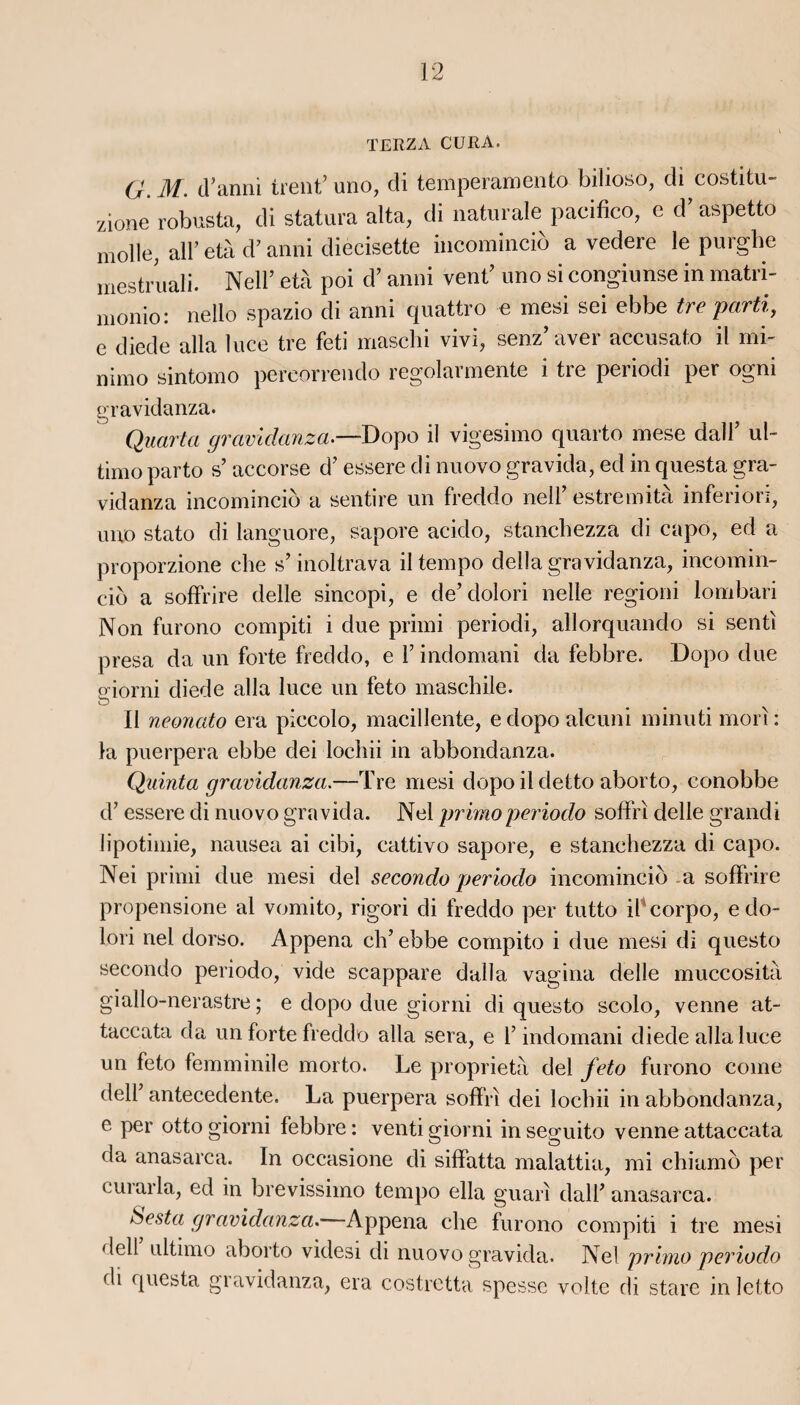 TERZA CURA. G. M. d’anni tient’ uno, di temperamento bilioso, di costitu- zione robusta, di statura alta, di naturale pacifico, e d’aspetto molle, ail’ età d’anni diecisette incominciô a vedere le purghe mestruali. Nell’ età poi d’anni vent’ uno si congiunse in matri- monio: nello spazio di anni quattro e mesi sei ebbe tre parti, e diede alla luce tre feti maschi vivi, senz aver accusato il mi- nimo sintomo pereorrendo regolarmente i tre periodi per ogni gravidanza. Quarta gravidanza—Dopo il vigesimo quarto mese dall7 ul~ timo parto s’ accorse d7 essere di nuovo gravida, ed in questa gra¬ vidanza incomincid a sentire un freddo nell7 estremita inferiori, uno stato di languore, sapore acido, stanchezza di capo, ed a proporzione che s’inoltrava il tempo délia gravidanza, incomin¬ cid a soffrire delle sincopi, e de7 dolori nelle regioni lombari Non furono compiti i due primi periodi, allorquando si senti presa da un forte freddo, e l7 indomani da febbre. Dopo due oiorni diede alla luce un feto maschile. O Il neonato era piccolo, macillente, e dopo alcuni minuti mori : la puerpera ebbe dei locliii in abbondanza. Quinta gravidanza.—Tre mesi dopo il detto aborto, conobbe d7 essere di nuovo gravida. Nel primo periodo soffri delle grandi lipotimie, nausea ai cibi, cattivo sapore, e stanchezza di capo. Nei primi due mesi del secondo periodo incomincid a soffrire propensione al vomito, rigori di freddo per tutto il corpo, e do¬ lori nei dorso. Appena ch7 ebbe compito i due mesi di questo secondo periodo, vide scappare dalla vagina delle muccosità giallo-nerastre ; e dopo due giorni di questo scolo, venne at- taccata da un forte freddo alla sera, e l7 indomani diede alla luce un feto femminile morto. Le proprietà del feto furono corne delf antecedente. La puerpera soffri dei lochii in abbondanza, e per otto giorni febbre : venti giorni in seguito venne attaccata da anasarca. In occasione di siffatta malattia, mi chiamô per curarla, ed in brevissimo tempo ella guarî dali7 anasarca. ùesta gravidanza. Appena che furono compiti i tre mesi dell ultimo aborto videsi di nuovo gravida. Nel primo periodo di questa gravidanza, era costretta spesse volte di stare inletto