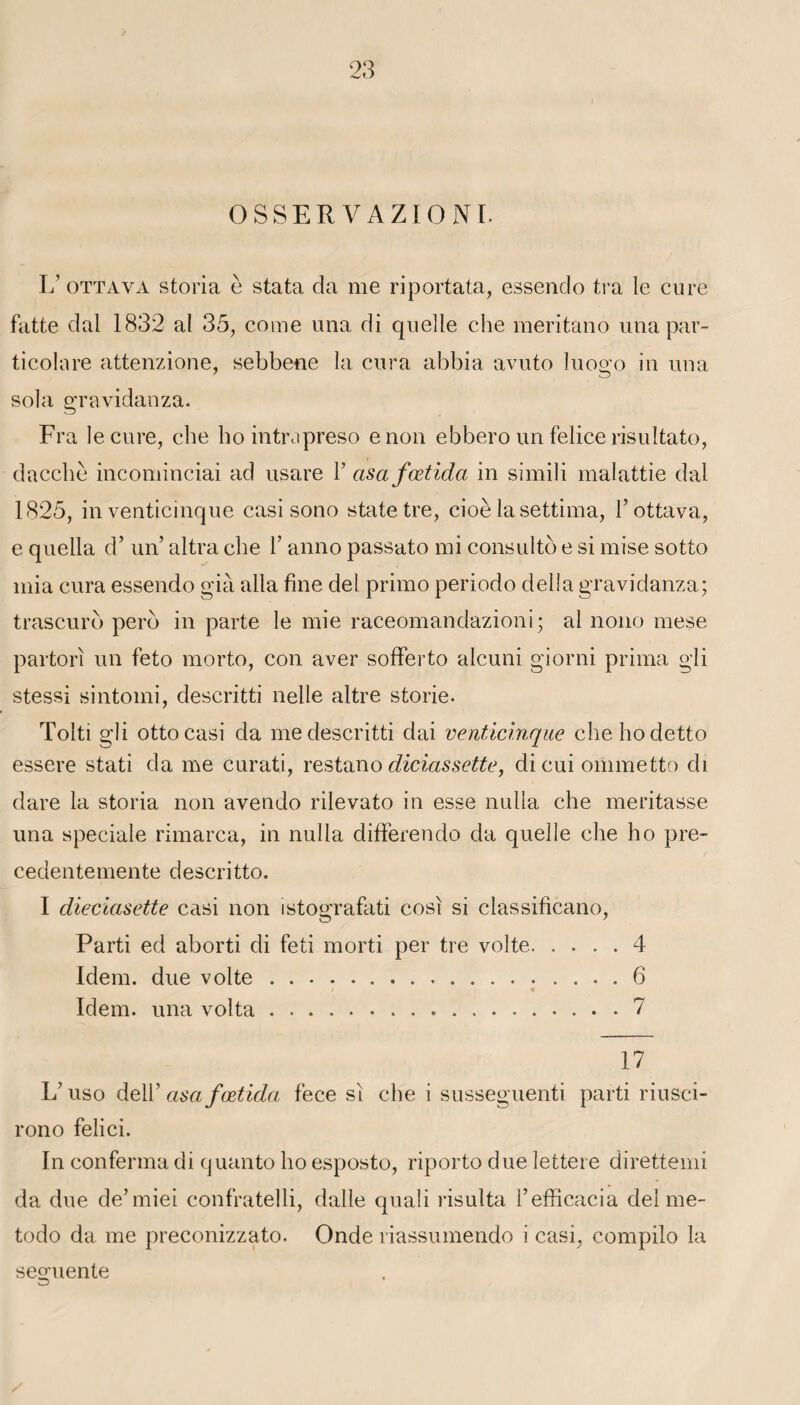 OSSERVAZIONI. L’ ottava storia è stata da me riportata, essendo tra le cure faite dal 1832 al 35, corne una di quelle che meritano una par- ticolare attenzione, sebbene la cura abbia avuto luo^o in una sola gravidanza. Fra le cure, che ho intrapreso e non ebbero un felice risultato, dacchè incominciai ad usare Y asafœtida in simili malattie dal 1825, in venticinque casi sono state tre, cioè la settima, l’ottava, e quella d’un’ altra che Y anno passato mi consulto e si mise sotto mia cura essendo già alla fine del primo periodo délia gravidanza; trascuro perd in parte le mie raceomandazioni; al nono mese partorî un feto morto, con aver sofferto alcuni giorni prima gli stessi sintoini, descritti nelle altre storie. Tolti gli ottocasi da me descritti dai venticinque chehodetto essere stati da me curati, restano diciassette, dicuiommetto di dare la storia non avendo rilevato in esse nulla che méritasse una spéciale rimarca, in nulla differendo da quelle che ho pre- cedentemente descritto. I dieciasette casi non istografati cosi si classificano, Parti ed aborti di feti morti per tre volte.4 Idem, due volte.6 Idem, una volta...7 17 L’uso dell’ asafœtida fece si che i susseguenti parti riusci- rono felici. In conferma di quanto ho esposto, riporto due lettere direttemi da due de’miei confratelli, dalle quali risulta l’efficacia del me- todo da me preconizzato. Onde riassumendo i casi, compilo la se°;uente O