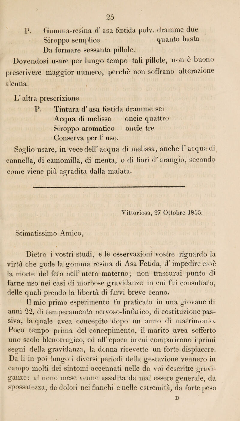 P. Gomma-resina d’asa fœtida polv. dramme due Siroppo semplice quanto basta Da formare sessanta pillole. Dovendosi usare per lungo tempo tali pillole, non è buono prescrivere maggior numéro, perche non sofFrano alterazione alcuna. , L1 altra prescrizione P. Tintura d’asa fœtida dramme sei Acqua di melissa oncie quattro Siroppo aromatico oncie tre Conserva per Y uso. Soglio usare, in vece dell’acqua di melissa, anche Y acqua di cannella, di camomilla, di menta, o di fiori d’arangio, secondo corne viene pi Ci agradita dalla mal ata. Vittoriasa, 27 Ottobre 1855. Stimatissimo Amieo, Dietro i vostri studi, e le osservazioni vostre riguardo la virtù che gode la gomma résina di Asa Fetida, d’impedire cioè la morte del feto nell’ utero materno ; non trascurai punto di farne uso nei casi di morbose gravidanze in cui fui consultato, delle quali prendo la libertà di farvi breve cenno. Il mi o primo esperimento fu praticato in una giovane di anni 22, di temperamento nervoso-linfatico, di costituzione pas- siva, la quale avea concepito dopo un anno di matrimonio. Poco tempo prima del concepimento, il marito avea sofferto uno scolo blenorragico, ed alfepoca in cui comparirono iprimi segni délia gravidanza, la donna ricevette un forte dispiacere. Da li in poi lungo i diversi periodi délia gestazione vennero in campo molti dei sintomi accennati nelle da voi descritte gravi- ganze: al nono mese venue assalita da mal essere generale, da spossatezza, da dolori nei fianchi e nelle estremità, da forte peso