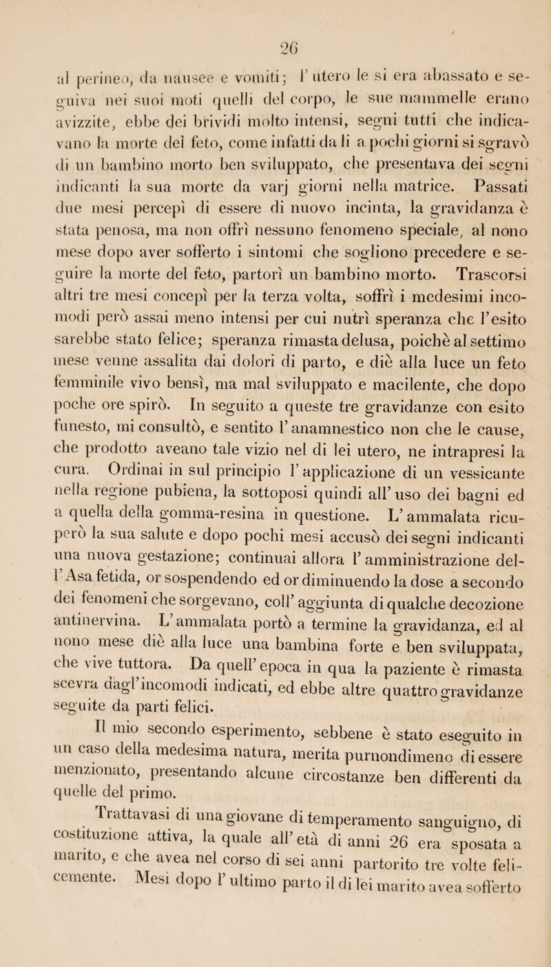 al perineo, da nausee e vomiti; Y utero le si era abassato e se- o'uiva nei suoi moti quelli del corpo, le sue mammelle erano avizzite, ebbe dei brividi molto intensi, segni tutti che indica- vano la morte dei feto, corne infatti dali a pochi giorni si sgravô di un bambino morto ben sviluppato, che présenta va dei segni indicanti la sua morte da varj giorni nella matrice. Passati due mesi percepi di essere di nuovo incinta, la gravidanza è stata penosa, ma non offri nessuno fenomeno spéciale, al nono mese dopo aver sofferto i sintomi che sogliono precedere e se- guire la morte del feto, partorï un bambino morto. Trascorsi altri tre mesi concepl per la terza volta, soffri i medesimi inco- modi perd assai meno intensi per cui nutri speranza che l’esito sarebbe stato felice; speranza rimastadelusa, poichè al settimo mese venne assalita dai dolori di parto, e die alla luce un feto femminile vivo bensi, ma mal sviluppato e macilente, che dopo poche ore spiro. In seguito a queste tre gravidanze con esito tunesto, mi consulté, e sentito l’anamnestico non che le cause, che prodotto aveano taie vizio nel di lei utero, ne intrapresi la cura. Ordinai in sul principio F applicazione di un vessicante nella regione pubiena, la sottoposi quindi ail’ uso dei bagni ed a quella délia gomma-resina in questione. L’ ammalata ricu- pcio la sua sainte e dopo pochi mesi accusé dei segni indicanti una nuova gestazione; continuai allora l’amministrazione del- 1 Asa fetida, or sospendendo ed or diminuendo la dose a secondo dei fenomeni che sorgevano, col F- aggiunta di qualche decozione antinervina. L ammalata porté a termine la gravidanza, ed al nono mese die alla luce una bambina forte e ben sviluppata, che vive tuttora. Da quell’epoca in qua la paziente è rimasta hcevia dagl incomodi indicati, ed ebbe altre quattro gravidanze seguite da parti felici. Il mio secondo esperimento, sebbene è stato eseguito in un caso délia medesima natura, mérita purnondimeno di essere menzionato, presentando alcune circostanze ben differenti da quelle del primo. Trattavasi di unagiovane di temperamento sanguigno, di costituzione attiva, la quale ail’ età di anni 26 era sposata a manto, e che avea nel corso di sei anni partorito tre volte feli- cemente. Mesi dopo l’ultimo parto il di lei marito avea sofferto