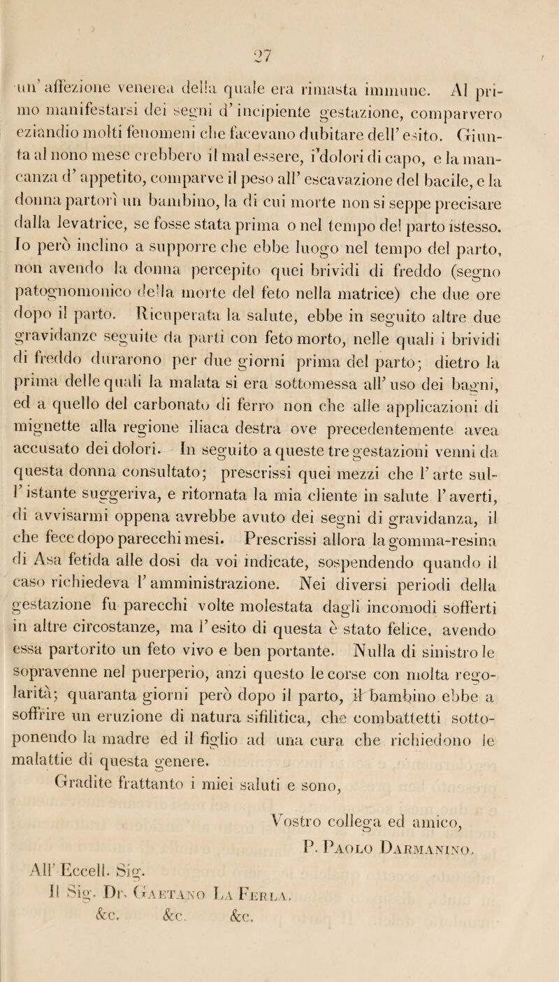 un afïezione venerea délia quale era rimasta immune. Al pri¬ mo manifestarsi dei segni d’incipiente gestazione, comparvero eziandio molli fenomeni che facevano dubitare deir esito. Giun- fa al nono mese crebbero il mal essere, i’doîori di capo, e la raan- canza d’appetito, comparve il peso ail’ escavazione del bacile, e la donna parton un bambino, la di cui morte non si seppe precisare dalla levatrice, se fosse stata prima o nel tempo de! parto istesso. lo perd inclino a supporre cbe ebbe luogo nel tempo del parto, non avendo la donna percepito quei brividi di freddo (segno patognomonico délia morte del feto nella matrice) che due ore dopo il parto. Ricuperata la salute, ebbe in seguito altre due gravidanzc seguite da parti con feto morto, nelle quali i brividi rli freddo durarono per due giorni prima del parto; dietro la prima delle quali la malata si era sottomessa all’uso dei bagni, ed a quello del carbonate di ferro non che aile applicazioni di mignette alla regione iliaca destra ove precedentemente avea accusato deidolori. In seguito a queste tre gestazioni venni da questa donna consultato; prescrissi quei mezzi che l’arte sul- 1 istante suggeriva, e ritornata la mia cliente in salute l’averti, di avvisarmi oppena avrebbe avuto dei segni di gravidanza, il che fecedopo parecchimesi. Prescrissi allora la gomma-resina di Asa fetida aile dosi da voi indicate, sospendendo quando il caso richiedeva 1’ amministrazione. Nei diversi periodi délia gestazione fu parecchi volte molestata dagïi incomodi sofferti in altre circostanze, ma i’esito di questa è stato felice, avendo essa partorito un feto vivo e ben portante. Nulla di sinistro le sopravenne nel puerperio, anzi questo le corse con molta rego- larità; quaranta giorni pero dopo il parto, ihbambino ebbe a soflrire un eruzione di natura sifilitica, che combattetti sotto- ponendo la madré ed il figlio ad una cura che richiedono le malattie di questa genere. Gradite frattanto i miei saluti e sono, Vostro collega ed amico, P. Paolo D arm a ni no, Alf Eccell. Sig. Il Sig. Dr. G a eta no La Ferla.