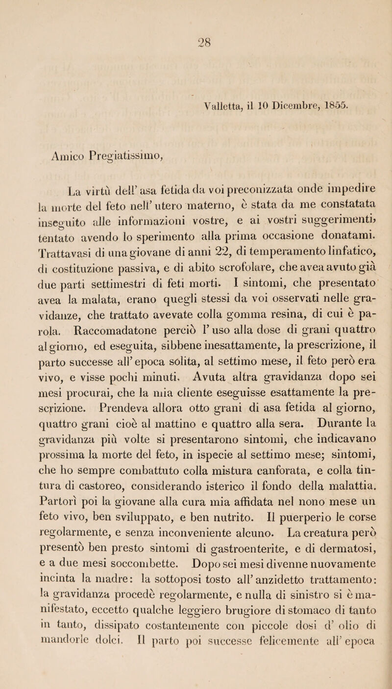 Valletta, il 10 Dicembre, 1855. Amico Pregiatissimo, La vil tù deiF asa fetida da voi preconizzata onde impedire la morte del feto nell’ utero materno, b stata da me constatata inseguito aile informazioni vostre, e ai vostri suggerimentb tentato avendo lo sperimento alla prima occasione donatami. Trattavasi di unagiovane di anni 22, di temperamentolinfatico, di costituzione passiva, e di abito scrofokre, che aveaavuto già due parti settimestri di feti morti. I sintomi, che presentato avea la malata, erano quegli stessi da voi osservati nelle gra- vidanze, che trattato avevate colla gomma résina, di cui è pa- rola. Raccomadatone percio T uso alla dose di grani quattro al giorno, ed eseguita, sibbene inesattamente, la prescrizione, il parto successe ali’ epoca solita, al settimo mese, il feto perd era vivo, e visse pochi minuti. Avuta altra gravidanza dopo sei mesi procurai, che la mia cliente eseguisse esattamente la pre¬ scrizione. Prendeva allora otto grani di asa fetida al giorno, quattro grani cioè al mattino e quattro alla sera. Durante la gravidanza più volte si presentarono sintomi, che indicavano prossima la morte del feto, in ispecie al settimo mese; sintomi, che ho sempre combattuto colla mistura canforata, e colla tin- tura di castoreo, considerando isterico il fondo délia malattia. Partorî poi la giovane alla cura mia affidata nel nono mese un feto vivo, ben sviluppato, e ben nutrito. Il puerperio le corse regolarmente, e senza inconveniente alcuno. La creatura perd presento ben presto sintomi di gastroenterite, e di dermatosi, e a due mesi soccombette. Dopo sei mesi divenne nuovamente incinta la madré: la sottoposi tosto ail’ anzidetto trattamento: la gravidanza procédé regolarmente, e nulla di sinistro si èma- nifestato, eccetto qualche leggiero brugiore di stomaco di tanto in tanto, dissipato costanteinente con piccole dosi d’olio di mandorle dolci. Il parto poi successe felicemente ail’ epoca