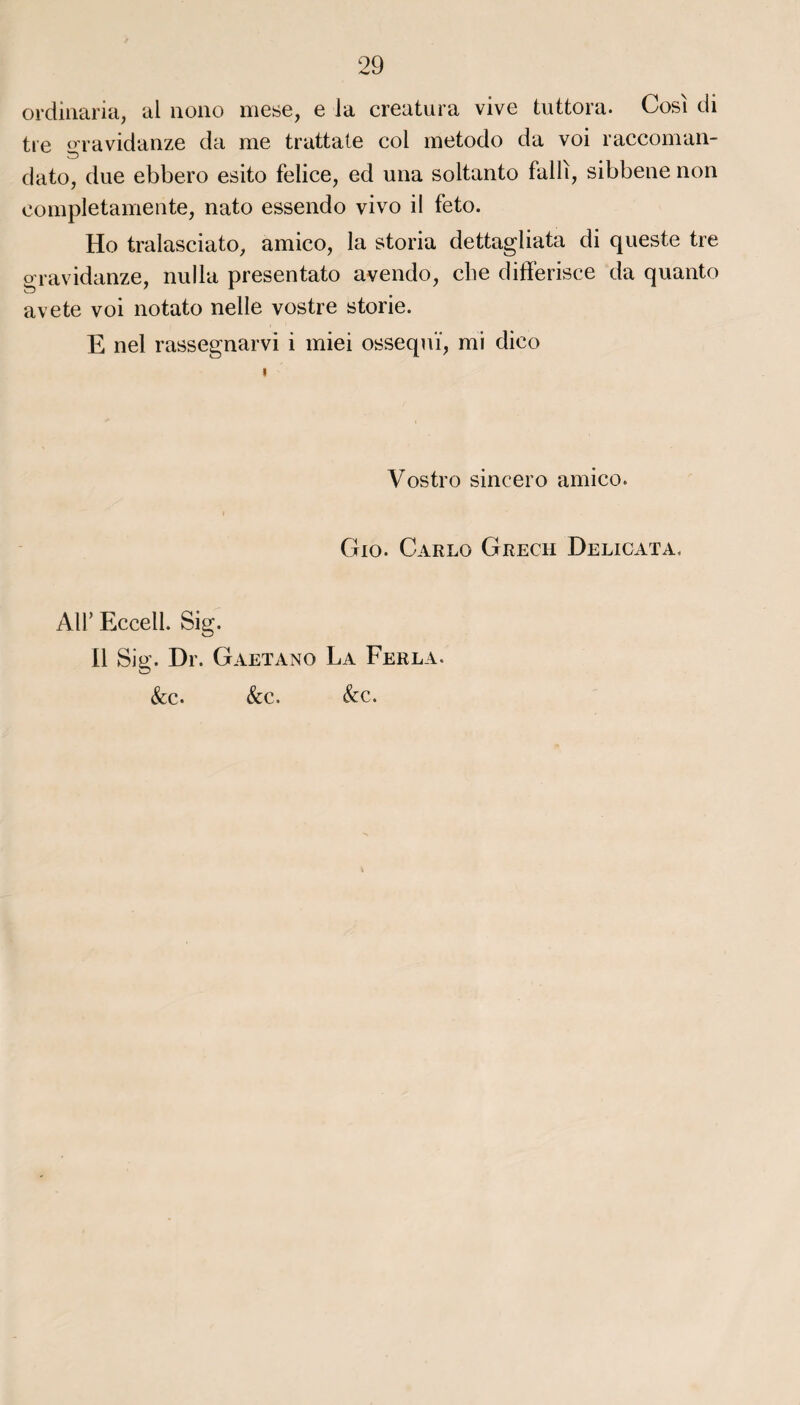 ordinaria, al nono mese, e la creatura vive tuttora. Cosi di tre gravidanze da me trattate col metodo da voi raccoman- dato, due ebbero esito felice, ed una soltanto falli, sibbenenon completamente, nato essendo vivo il feto. Ho tralasciato, amico, la storia dettagliata di queste tre gravidanze, nulla presentato avendo, cbe differisce da quanto avete voi notato nelle vostre storie. E nel rassegnarvi i miei ossequï, mi dieo Vostro sincero amico. Gio. Carlo Grech Delicata, Ail’ Ecceil. Sig. Il Sig. Dr. Gaetano La Ferla. &c. &c. &c.