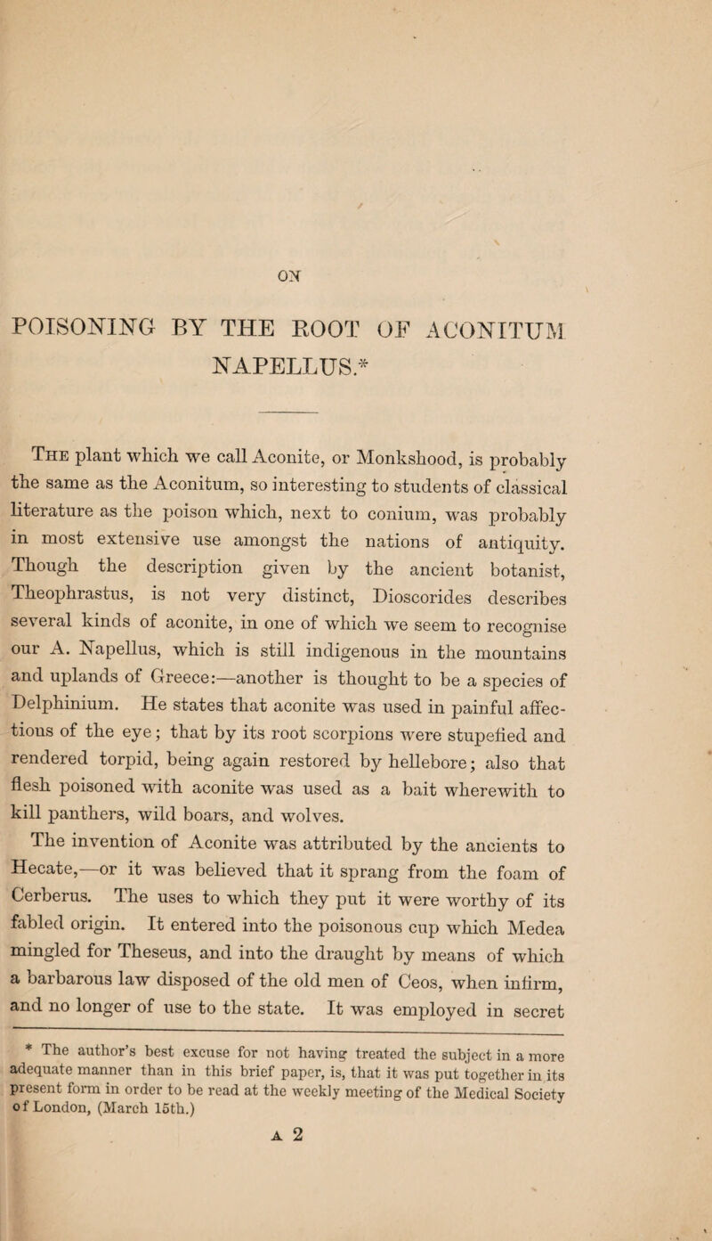 ON POISONING BY THE ROOT OE ACONITUM NAPELLUS* The plant which we call Aconite, or Monkshood, is probably the same as the Aconitnm, so interesting to students of classical literature as the poison which, next to conium, w'as probably in most extensive use amongst the nations of antiquity. Though the description given by the ancient botanist, Theophrastus, is not very distinct, Dioscorides describes several kinds of aconite, in one of which we seem to recognise our A. Napellus, which is still indigenous in the mountains and uplands of Greece:—another is thought to be a species of Delphinium. He states that aconite was used in painful affec¬ tions of the eye; that by its root scorpions were stupefied and rendered torpid, being again restored by hellebore; also that flesh poisoned with aconite was used as a bait wherewith to kill panthers, wild boars, and wolves. The invention of Aconite was attributed by the ancients to Hecate,—or it was believed that it sprang from the foam of Cerberus. The uses to which they put it were worthy of its fabled origin. It entered into the poisonous cup which Medea mingled for Theseus, and into the draught by means of which a barbarous law disposed of the old men of Ceos, when infirm, and no longer of use to the state. It was employed in secret * The author’s best excuse for uot having treated the subject in a more adequate manner than in this brief paper, is, that it was put together in its present form in order to be read at the weekly meeting of the Medical Society of London, (March 15th.)