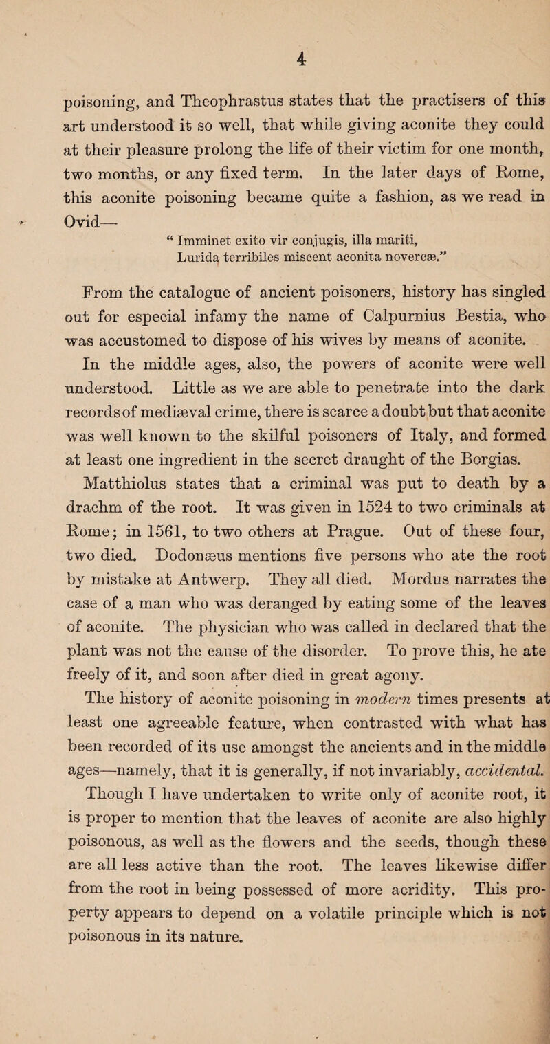 poisoning, and Theophrastus states that the practisers of this art understood it so well, that while giving aconite they could at their pleasure prolong the life of their victim for one month, two months, or any fixed term. In the later days of Rome, this aconite poisoning became quite a fashion, as we read in Ovid— “ Imminet exito vir conjugis, ilia marit-i, Lurida terribiles miscent aconita novercse.” From the catalogue of ancient poisoners, history has singled out for especial infamy the name of Calpurnius Bestia, who was accustomed to dispose of his wives by means of aconite. In the middle ages, also, the powers of aconite were well understood. Little as we are able to penetrate into the dark records of mediaeval crime, there is scarce a doubt but that aconite was well known to the skilful poisoners of Italy, and formed at least one ingredient in the secret draught of the Borgias. Matthiolus states that a criminal was put to death by a drachm of the root. It was given in 1524 to two criminals at Rome; in 1561, to two others at Prague. Out of these four, two died. Dodonseus mentions five persons who ate the root by mistake at Antwerp. They all died. Mordus narrates the case of a man who was deranged by eating some of the leaves of aconite. The physician who was called in declared that the plant was not the cause of the disorder. To prove this, he ate freely of it, and soon after died in great agony. The history of aconite poisoning in modern times presents at least one agreeable feature, when contrasted with what has been recorded of its use amongst the ancients and in the middle ages—namely, that it is generally, if not invariably, accidental. Though I have undertaken to write only of aconite root, it is proper to mention that the leaves of aconite are also highly poisonous, as well as the flowers and the seeds, though these are all less active than the root. The leaves likewise differ from the root in being possessed of more acridity. This pro¬ perty appears to depend on a volatile principle which is not poisonous in its nature.