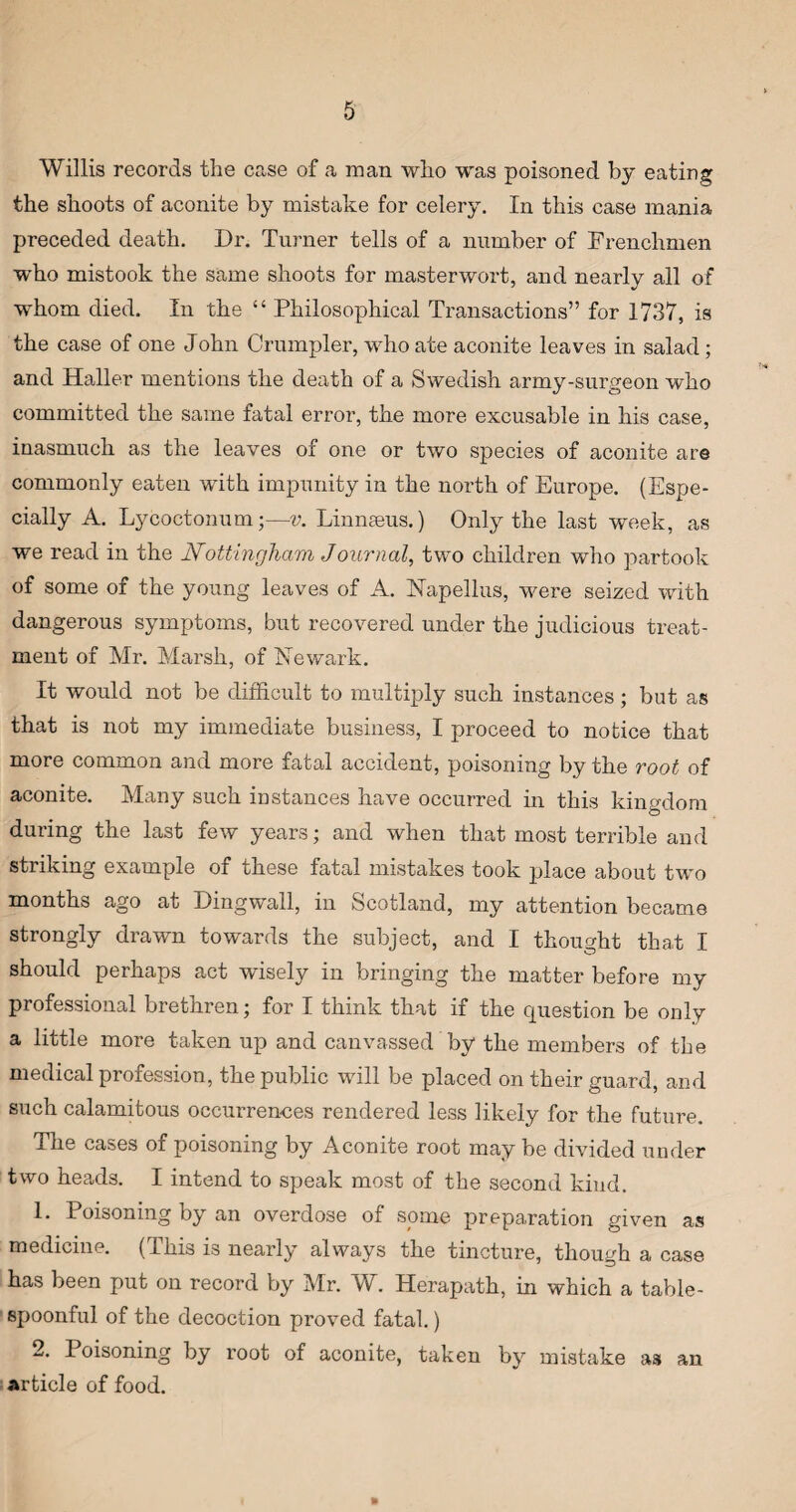 Willis records the case of a man who was poisoned by eating the shoots of aconite by mistake for celery. In this case mania preceded death. Dr. Turner tells of a number of Frenchmen who mistook the same shoots for masterwort, and nearly all of whom died. In the “ Philosophical Transactions” for 1737, is the case of one John Grumpier, who ate aconite leaves in salad ; and Haller mentions the death of a Swedish army-surgeon who committed the same fatal error, the more excusable in his case, inasmuch as the leaves of one or two species of aconite are commonly eaten with impunity in the north of Europe. (Espe¬ cially A. Lycoctonum;—v. Linnaeus.) Only the last week, as we read in the Nottingham Journal, two children who partook of some of the young leaves of A. Napellus, were seized with dangerous symptoms, but recovered under the judicious treat¬ ment of Mr. Marsh, of Newark. It would not be difficult to multiply such instances; but as that is not my immediate business, I proceed to notice that more common and more fatal accident, poisoning by the root of aconite. Many such instances have occurred in this kingdom during the last few years; and when that most terrible and striking example of these fatal mistakes took place about two months ago at Dingwall, in Scotland, my attention became strongly drawn towards the subject, and I thought that I should perhaps act wisely in bringing the matter before my professional brethren; for I think that if the cprestion be only a little more taken up and canvassed by the members of the medical profession, the public will be placed on their guard, and such calamitous occurrences rendered less likely for the future. The cases of poisoning by Aconite root may be divided under two heads. I intend to speak most of the second kind. 1. Poisoning by an overdose of some preparation given as medicine. (This is nearly always the tincture, though a case has been put on record by Mr. W. Herapath, in which a table- spoonful of the decoction proved fatal.) 2. Poisoning by root of aconite, taken by mistake as an article of food.