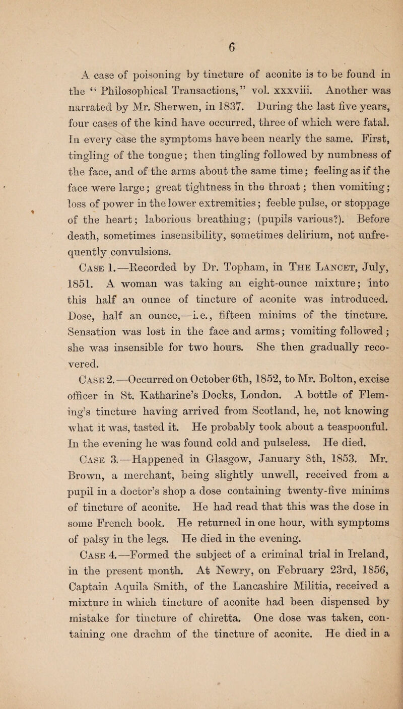 A case of poisoning by tincture of aconite is to be found in tbe “ Philosophical Transactions,” vol. xxxviii. Another was narrated by Mr. Sherwen, in 1837. During the last five years, four cases of the kind have occurred, three of which were fatal. In every case the symptoms have been nearly the same. First, tingling of the tongue; then tingling followed by numbness of the face, and of the arms about the same time; feeling as if the face Avere large; great tightness in the throat; then vomiting; loss of power in the loAver extremities; feeble pulse, or stoppage of the heart; laborious breathing; (pupils various?). Before death, sometimes insensibility, sometimes delirium, not unfre- quently convulsions. Case 1.—Recorded by Dr. Topham, in The Lancet, July, 1851. A woman was taking an eight-ounce mixture; into this half an ounce of tincture of aconite was introduced. Dose, half an ounce,—i.e., fifteen minims of the tincture. Sensation was lost in the face and arms; vomiting followed; she was insensible for two hours. She then gradually reco¬ vered. Case 2.—Occurred on October 6th, 1852, to Mr. Bolton, excise officer in St. Katharine’s Docks, London. A bottle of Flem¬ ing’s tincture having arrived from Scotland, he, not knowing what it was, tasted it. He probably took about a teaspoonful. In the evening he was found cold and pulseless. He died. Case 3.—Happened in Glasgow, January 8th, 1853. Mr. Brown, a merchant, being slightly unwell, received from a pupil in a doctor’s shop a dose containing twenty-five minims of tincture of aconite. He had read that this was the dose in some French book. He returned in one hour, with symptoms of palsy in the legs. He died in the evening. Case 4.—Formed the subject of a criminal trial in Ireland, in the present month. At Newry, on February 23rd, 1856, Captain Aquila Smith, of the Lancashire Militia, received a mixture in which tincture of aconite had been dispensed by mistake for tincture of chiretta. One dose was taken, con¬ taining one drachm of the tincture of aconite. He died in a