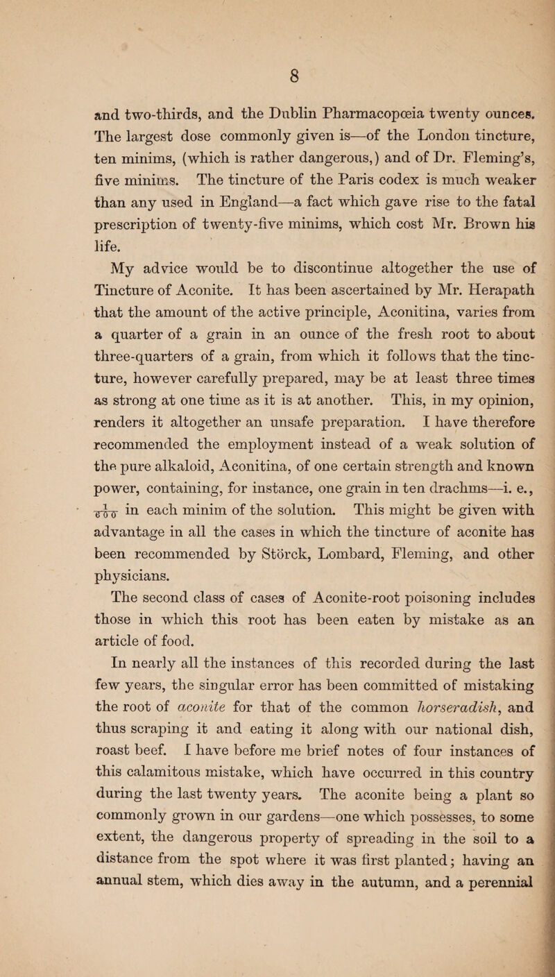 and two-thirds, and the Dublin Pharmacopoeia twenty ounces. The largest dose commonly given is—of the London tincture, ten minims, (which is rather dangerous,) and of Dr. Fleming’s, five minims. The tincture of the Paris codex is much weaker than any used in England—a fact which gave rise to the fatal prescription of twenty-five minims, which cost Mr. Brown his life. My advice would be to discontinue altogether the use of Tincture of Aconite. It has been ascertained by Mr. Herapath that the amount of the active principle, Aconitina, varies from a quarter of a grain in an ounce of the fresh root to about three-quarters of a grain, from which it follows that the tinc¬ ture, however carefully prepared, may be at least three times as strong at one time as it is at another. This, in my opinion, renders it altogether an unsafe preparation. I have therefore recommended the employment instead of a weak solution of tho pure alkaloid, Aconitina, of one certain strength and known power, containing, for instance, one grain in ten drachms—i. e., •g-jj-5- in each minim of the solution. This might be given with advantage in all the cases in which the tincture of aconite has been recommended by Storck, Lombard, Fleming, and other physicians. The second class of cases of Aconite-root poisoning includes those in which this root has been eaten by mistake as an article of food. In nearly all the instances of this recorded during the last few years, the singular error has been committed of mistaking the root of aconite for that of the common horseradish, and thus scraping it and eating it along with our national dish, roast beef. I have before me brief notes of four instances of this calamitous mistake, which have occurred in this country during the last twenty years. The aconite being a plant so commonly grown in our gardens—one which possesses, to some extent, the dangerous property of spreading in the soil to a distance from the spot where it was first planted; having an annual stem, which dies away in the autumn, and a perennial