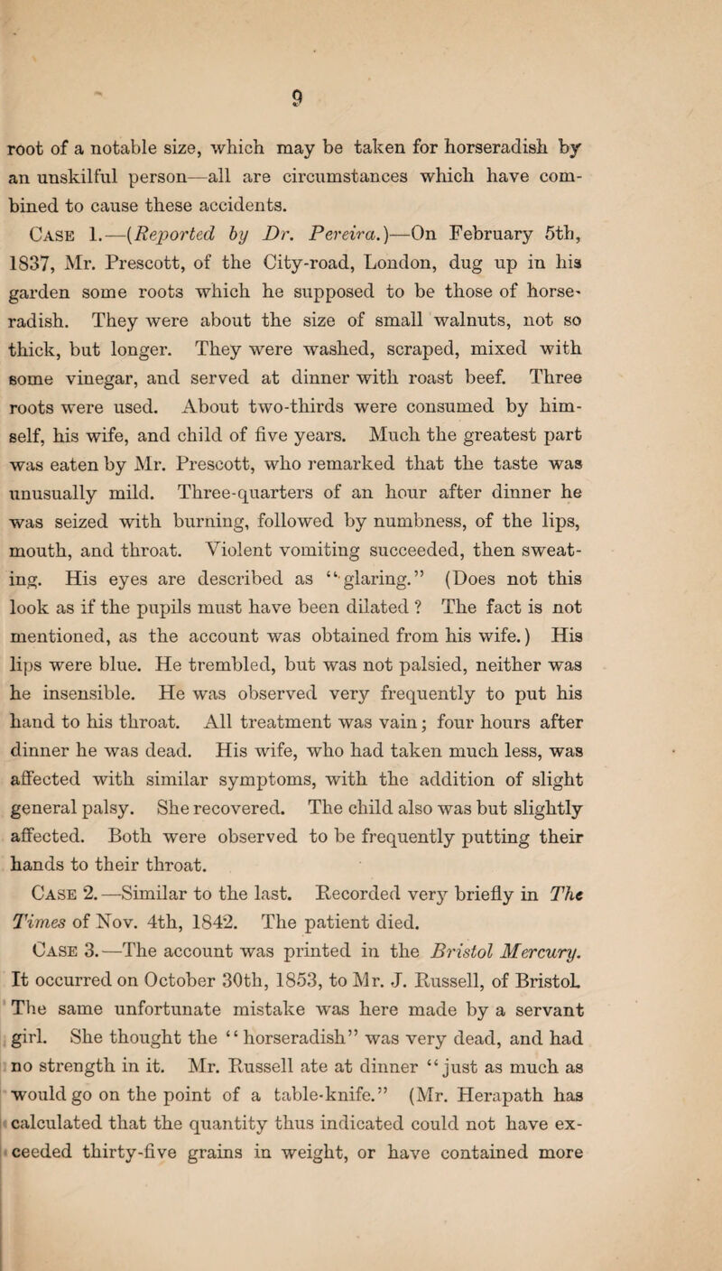 root of a notable size, which may be taken for horseradish by an unskilful person—all are circumstances which have com¬ bined to cause these accidents. Case 1.—(Reported by Dr. Pereira.)—On February 5th, 1837, Mr. Prescott, of the City-road, London, dug up in his garden some roots which he supposed to be those of horse¬ radish. They were about the size of small walnuts, not so thick, but longer. They were washed, scraped, mixed with some vinegar, and served at dinner with roast beef. Three roots were used. About two-thirds were consumed by him¬ self, his wife, and child of five years. Much the greatest part was eaten by Mr. Prescott, who remarked that the taste was unusually mild. Three-quarters of an hour after dinner he was seized with burning, followed by numbness, of the lips, mouth, and throat. Violent vomiting succeeded, then sweat¬ ing. His eyes are described as “glaring.” (Does not this look as if the pupils must have been dilated ? The fact is not mentioned, as the account was obtained from his wife.) His lips were blue. He trembled, but was not palsied, neither was he insensible. He was observed very frequently to put his hand to his throat. All treatment was vain; four hours after dinner he was dead. His wife, who had taken much less, was affected with similar symptoms, with the addition of slight general palsy. She recovered. The child also was but slightly affected. Both were observed to be frequently putting their hands to their throat. Case 2. —Similar to the last. Recorded ver}7, briefly in The Times of Nov. 4th, 1842. The patient died. Case 3.—The account was printed in the Bristol Mercury. It occurred on October 30th, 1853, to Mr. J. Russell, of Bristol. The same unfortunate mistake was here made by a servant girl. She thought the “ horseradish” was very dead, and had no strength in it. Mr. Russell ate at dinner “just as much as would go on the point of a table-knife.” (Mr. Herapath has calculated that the quantity thus indicated could not have ex¬ ceeded thirty-five grains in weight, or have contained more