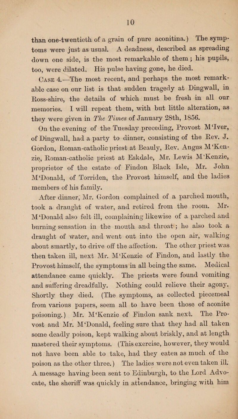 than one-twentieth of a grain of pure aconitina.) The symp¬ toms were just as usual. A deadness, described as spreading down one side, is the most remarkable of them ; his pupils, too, were dilated. His pulse having gone, he died. Case 4.—The most recent, and perhaps the most remark¬ able case on our list is that sudden tragedy at Dingwall, in Ross-shire, the details of which must be fresh in all our memories. I will repeat them, with but little alteration, as they were given in Hie Times of January 28th, 1856. On the evening of the Tuesday preceding, Provost MTver, of Dingwall, had a party to dinner, consisting of the Eev. J. Gordon, Roman-catholic priest at Beauly, Eev. Angus M‘Ken- zie, Roman-catholic priest at Eskdale, Mr. Lewis McKenzie, proprietor of the estate of Findon Black Isle, Mr. John M‘Donald, of Torriden, the Provost himself, and the ladies members of his family. After dinner, Mr. Gordon complained of a parched mouth, took a draught of water, and retired from the room. Mr. M‘Donald also felt ill, complaining likewise of a parched and burning sensation in the mouth and throat; he also took a draught of water, and went out into the open air, walking about smartly, to drive off the affection. The other priest was then taken ill, next Mr. M‘Kenzie of Findon, and lastly the Provost himself, the symptoms in all being the same. Medical attendance came quickly. The priests were found vomiting and suffering dreadfully. Nothing could relieve their agony. Shortly they died. (The symptoms, as collected piecemeal from various papers, seem all to have been those of aconite poisoning.) Mr. M‘Kenzie of Findon sank next. The Pro¬ vost and Mr. M‘Donald, feeling sure that they had all taken some deadly poison, kept walking about briskly, and at length mastered their symptoms. (This exercise, however, they would not have been able to take, had they eaten as much of the poison as the other three.) The ladies were not even taken ill. A message having been sent to Edinburgh, to the Lord Advo¬ cate, the sheriff was quickly in attendance, bringing with him