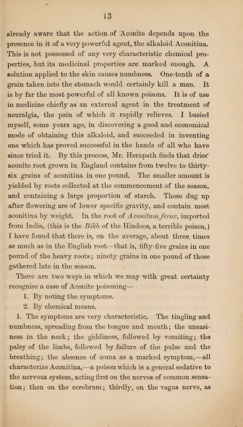 already aware that the action of Aconite depends upon the presence in it of a very powerful agent, the alkaloid Aconitina. This is not possessed of any very characteristic chemical pro¬ perties, but its medicinal properties are marked enough. A solution applied to the skin causes numbness. One-tenth of a grain taken into the stomach would certainly kill a man. It is by far the most powerful of all known poisons. It is of use in medicine chiefly as an external agent in the treatment of neuralgia, the pain of which it rapidly relieves. I busied myself, some years ago, in discovering a good and economical mode of obtaining this alkaloid, and succeeded in inventing one which has proved successful in the hands of all who have since tried it. By this process, Mr. Herapath finds that drieC aconite root grown in England contains from twelve to thirty- six grains of aconitina in one pound. The smaller amount is yielded by roots collected at the commencement of the season, and containing a large proportion of starch. Those dug up after flowering are of lower specific gravity, and contain most aconitina by weight. In the root of A coniium ferox, imported from India, (this is the BiJch of the Hindoos, a terrible poison,) I have found that there is, on the average, about three times as much as in the English root—that is, fifty-five grains in one pound of the heavy roots; ninety grains in one pound of those gathered late in the season. There are two ways in which we may with great certainty recognise a case of Aconite poisoning— 1. By noting the symptoms. 2. By chemical means. 1. The symptoms are very characteristic. The tingling and numbness, spreading from the tongue and mouth; the uneasi¬ ness in the neck; the giddiness, followed by vomiting; the palsy of the limbs, followed by failure of the pulse and the breathing; the absence of coma as a marked symptom,—all characterize Aconitina,—a poison which is a general sedative to the nervous system, acting first on the nerves of common sensa¬ tion ; then on the cerebrum; thirdly, on the vagus nerve, as