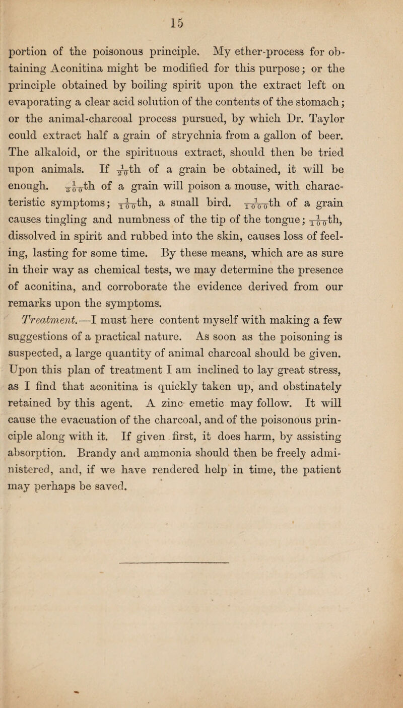 portion of the poisonous principle. My ether-process for ob¬ taining Aconitina might be modified for this purpose; or the principle obtained by boiling spirit upon the extract left on evaporating a clear acid solution of the contents of the stomach; or the animal-charcoal process pursued, by which Dr. Taylor could extract half a grain of strychnia from a gallon of beer. The alkaloid, or the spirituous extract, should then be tried upon animals. If yg-th of a grain be obtained, it will be enough, yg-g-th of a grain will poison a mouse, with charac¬ teristic symptoms; yjyth, a small bird, y^-gth of a grain causes tingling and numbness of the tip of the tongue; yy-g-th, dissolved in spirit and rubbed into the skin, causes loss of feel¬ ing, lasting for some time. By these means, which are as sure in their way as chemical tests, we may determine the presence of aconitina, and corroborate the evidence derived from our remarks upon the symptoms. Treatment.—I must here content myself with making a few suggestions of a practical nature. As soon as the poisoning is suspected, a large quantity of animal charcoal should be given. Upon this plan of treatment I am inclined to lay great stress, as I find that aconitina is quickly taken up, and obstinately retained by this agent. A zinc emetic may follow. It will cause the evacuation of the charcoal, and of the poisonous prin¬ ciple along with it. If given first, it does harm, by assisting absorption. Brandy and ammonia should then be freely admi¬ nistered, and, if we have rendered help in time, the patient may perhaps be saved.