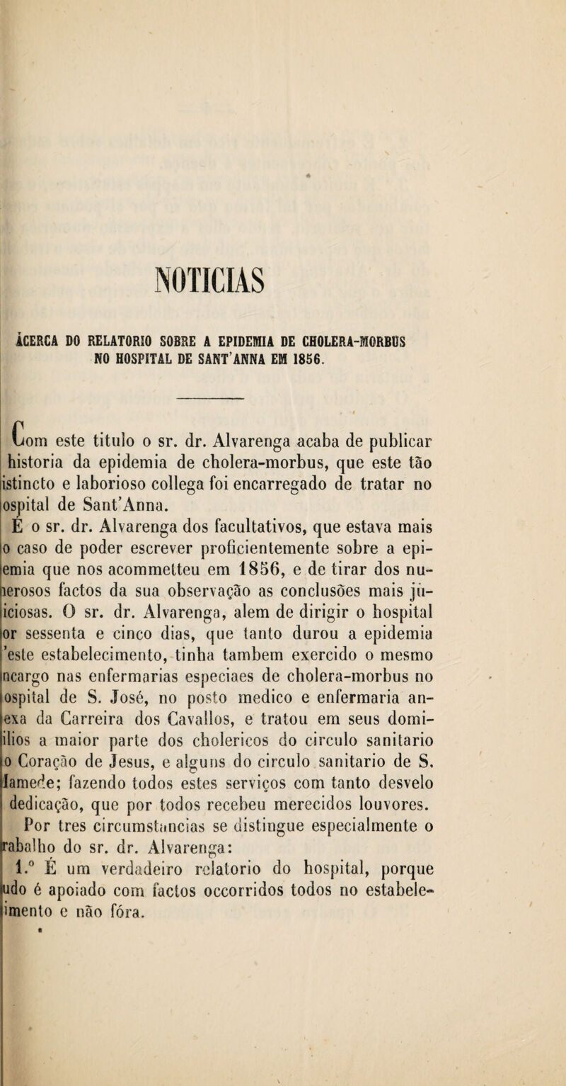 ÂCERCA DO RELATORIÛ SOBRE A EPIDEMIA DE CHOLERA-MORBÜS NO HOSPITAL DE SANT’ANNA EM 1856. Com este titulo o sr. dr. Alvarenga acaba de publicar historia da epidemia de cholera-morbus, que este tão listincto e laborioso collega foi encarregado de tratar no íospital de Sant’Anna. E o sr. dr. Alvarenga dos facultativos, que estava mais io caso de poder escrever proficientemente sobre a epi- lemia que nos acommetteu em 1856, e de tirar dos nu- perosos factos da sua observação as conclusões mais jii- liciosas. O sr. dr. Alvarenga, alem de dirigir o hospital sor sessenta e cinco dias, que tanto durou a epidemia «este estabelecimento, tinha também exercido o mesmo mcargo nas enfermarias especiaes de cholera-morbus no iospital de S. José, no posto medico e enfermaria an¬ exa da Carreira dos Cavallos, e tratou em seus domi- ilios a maior parte dos cholericos do circulo sanitario o Coração de Jesus, e alguns do circulo sanitario de S. lamede; fazendo todos estes serviços com tanto desvelo dedicação, que por todos recebeu merecidos louvores. Por très circumstancias se distingue especialmente o (rabalho do sr. dr. xAlvarenga: l.° É um verdadeiro relatorio do hospital, porque ilido é apoiado com factos occorridos todos no estabele- limento e não fóra. «