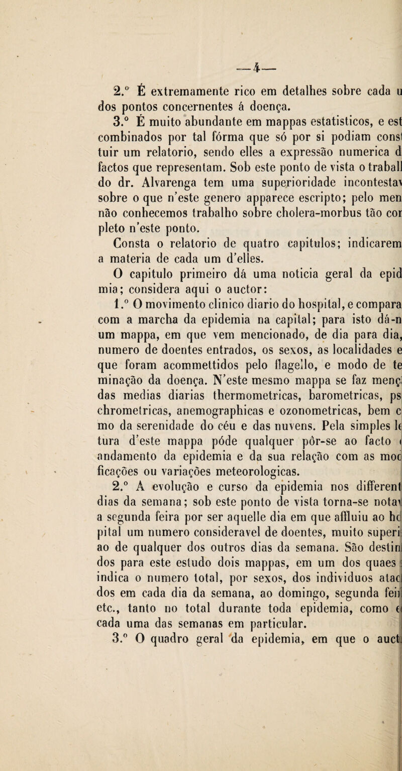 2. ° É extremamente rico em detalhes sobre cada u dos pontos concernentes á doença. 3. ° É muito abundante em mappas estatisticos, e est combinados por tal forma que só por si podiam consl tuir um relatorio, sendo elles a expressão numérica d factos que representam. Sob este ponto de vista o traball do dr. Alvarenga tem uma superioridade incontestav sobre o que n’este genero apparece escripto; pelo men não conhecemos trabalho sobre cholera-morbus tão cor pleto n’este ponto. Consta o relatorio de quatro capítulos; indicarem a matéria de cada um d’elles. O capitulo primeiro dá uma noticia geral da epid mia; considera aqui o auctor: 1. ° O movimento clinico diário do hospital, e compara com a marcha da epidemia na capital; para isto dá-n um mappa, em que vem mencionado, de dia para dia, numero de doentes entrados, os sexos, as localidades e que foram acommettidos pelo flagello, e modo de te minação da doença. N’este mesmo mappa se faz mençi das medias diarias thermometricas, barométricas, ps chrometricas, anemographicas e ozonometricas, bem c mo da serenidade do céu e das nuvens. Pela simples h tura d’este mappa póde qualquer pôr-se ao facto * andamento da epidemia e da sua relação com as moc ficações ou variações meteorológicas. 2. ° Á evolução e curso da epidemia nos different dias da semana; sob este ponto de vista torna-se notarj a segunda feira por ser aquelle dia em que afïluiu ao hd pitai um numero considerável de doentes, muito superi ao de qualquer dos outros dias da semana. São destinl dos para este estudo dois mappas, em um dos quaes indica o numero total, por sexos, dos individuos atac dos em cada dia da semana, ao domingo, segunda feiii etc., tanto no total durante toda epidemia, como d cada uma das semanas em particular. 3. ° O quadro geral da epidemia* em que o auctj