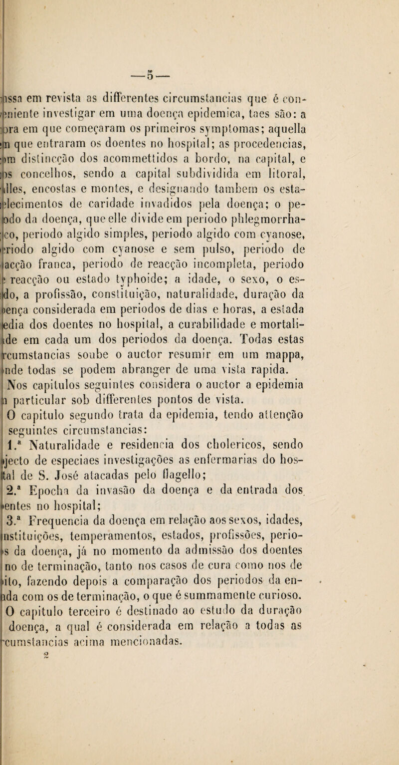 Assa em revista as differentes circumstancias que é con- -eniente investigar em uma doença epidemica, taes são: a ;ura em que começaram os primeiros symptomas; aquella ïln que entraram os doentes no hospital; as procedências, :j)m distincçâo dos acommettidos a bordo, na capital, e i0s concelhos, sendo a capital subdividida em litoral, Il les, encostas e montes, e designando também os esta- ifelecimenlos de caridade invadidos pela doença; o pe¬ jo d o da doença, que elle divide em periodo phlegmorrha- ; co, periodo algido simples, periodo algido com cyanose, ifriodo algido com cyanose e sem pulso, periodo de lacção franca, periodo de reacção incompleta, periodo Ifc reacção ou estado typhoïde; a idade, o sexo, o es- lido, a profissão, constituição, naturalidade, duração da tença considerada em períodos de dias e horas, a estada fedia dos doentes no hospital, a curabilidade e mortali- ide em cada um dos periodos da doença. Todas estas jrcumstancias soube o auctor resumir em um mappa, finde todas se podem abranger de uma vista rapida. Nos capítulos seguintes considera o auctor a epidemia ta particular sob differentes pontos de vista. O capitulo segundo trata da epidemia, tendo attenção seguintes circumstancias: 1. a Naturalidade e residência dos cholericos, sendo »jecto de especiaes investigações as enfermarias do hos- (tal de S. José atacadas peio flagello; 2. a Epocha da invasão da doença e da entrada dos. «•entes no hospital; 3. a Frequência da doença em relação aos sexos, idades, instituições, temperamentos, estados, profissões, perio- <»s da doença, já no momento da admissão dos doentes no de terminação, tanto nos casos de cura como nos de ato, fazendo depois a comparação dos periodos da en- nda com os de terminação, o que é summamente curioso. O capitulo terceiro é destinado ao estudo da duração doença, a qual é considerada ern relação a todas as rcumstancias acima mencionadas.