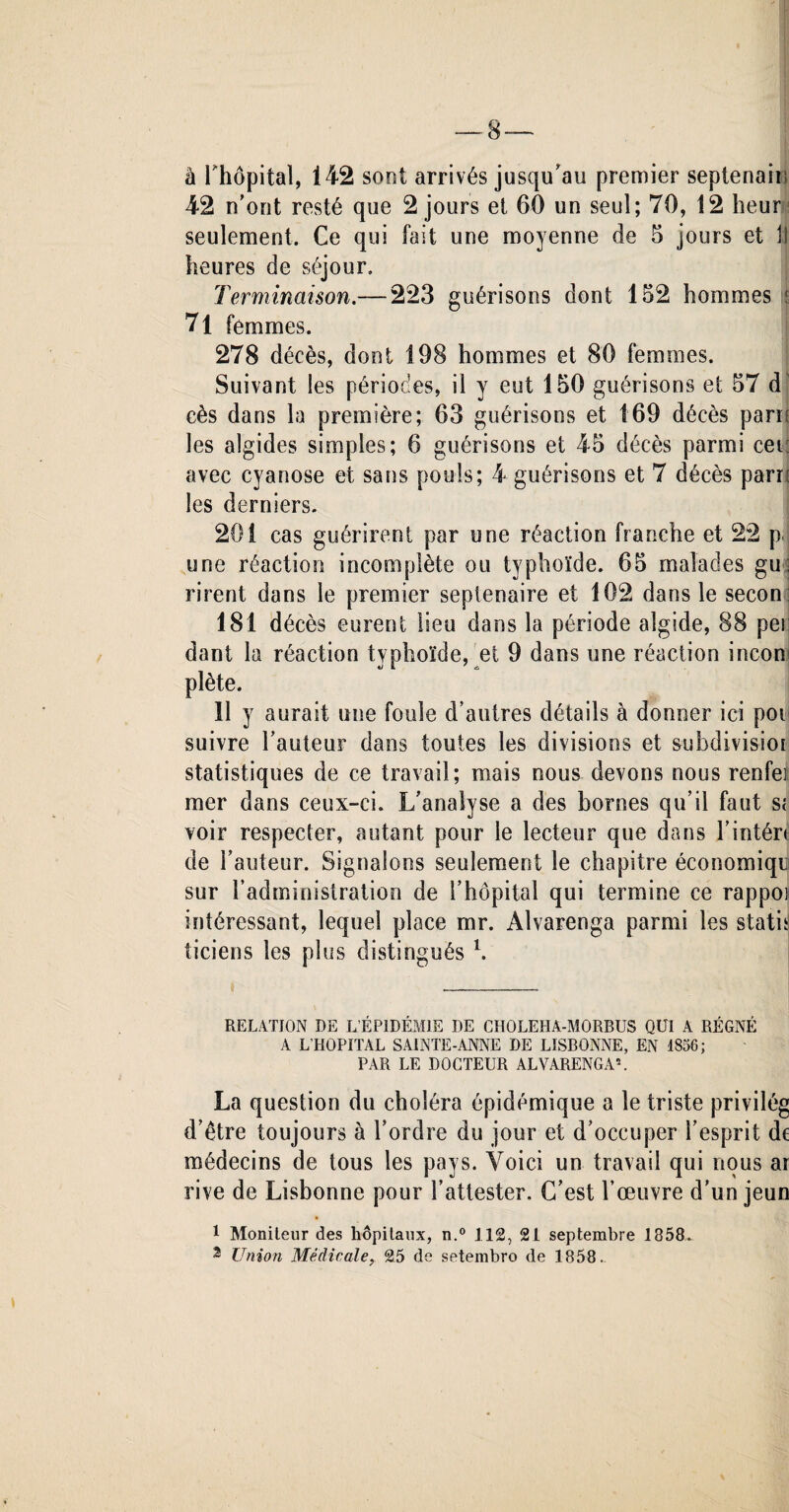 8-— â rhôpital, 142 sont arrivés jusqu'au premier septenaiu 42 n’ont resté que 2 jours et 60 un seul; 70, 12 heur seulement. Ce qui fait une moyenne de 6 jours et 11 heures de séjour. Terminaison.— 223 guérisons dont 152 hommes : 71 femmes. 278 décès, dont 198 hommes et 80 femmes. Suivant les périodes, il y eut 150 guérisons et 57 d cès dans la première; 63 guérisons et 169 décès paru les algides simples; 6 guérisons et 45 décès parmi cetî avec cyanose et sans pouls; 4 guérisons et 7 décès parri les derniers. 201 cas guérirent par une réaction franche et 22 p, une réaction incomplète ou typhoïde. 65 malades gu; rirent dans le premier septénaire et 102 dans le secon: 181 décès eurent lieu dans la période algide, 88 pei dant la réaction typhoïde, et 9 dans une réaction inconj plète. 11 y aurait une fouie d’autres détails à donner ici pot suivre l’auteur dans toutes les divisions et subdivisiot statistiques de ce travail; mais nous devons nous renfei mer dans ceux-ci. L’analyse a des bornes qu’il faut s; voir respecter, autant pour le lecteur que dans l’intér< de l’auteur. Signalons seulement le chapitre économiqu sur l’administration de l’hôpital qui termine ce rappoi intéressant, lequel place mr. Alvarenga parmi les statu ticiens les plus distingués l. RELATION DE L ÉPIDÉMIE DE CHOLEHA-MORBUS QUI A RÉGNÉ A L’HOPITAL SAINTE-ANNE DE LISBONNE, EN 1856; PAR LE DOCTEUR ALVARENGA5. La question du choléra épidémique a le triste privilég d’être toujours à l’ordre du jour et d’occuper l’esprit de médecins de tous les pays. Voici un travail qui nous ar rive de Lisbonne pour l’attester. C’est l’œuvre d’un jeun 1 Moniteur des hôpitaux, n.° 112, 21 septembre 1858.