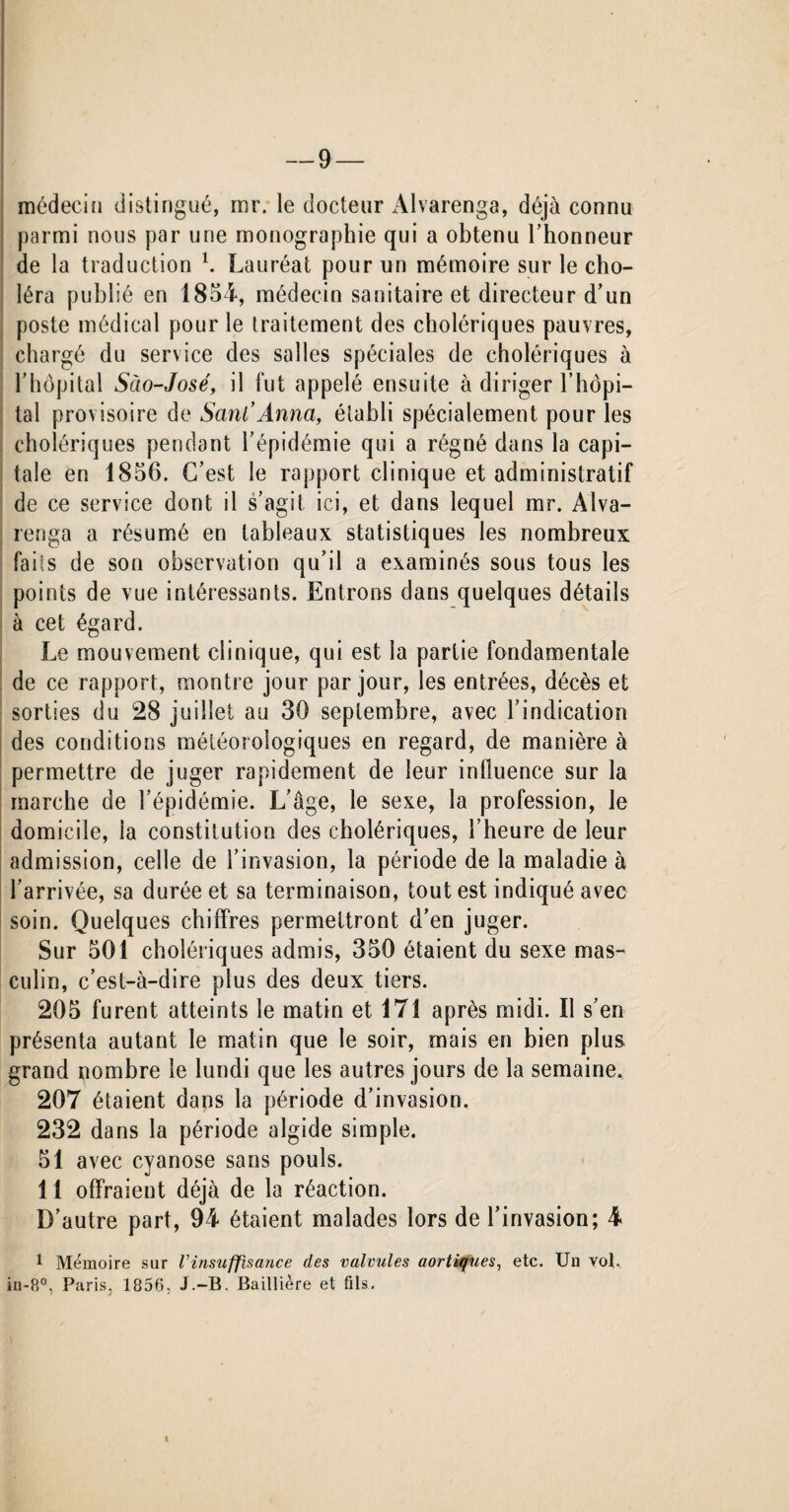 médecin distingué, mr. le docteur Alvarenga, déjà connu parmi nous par une monographie qui a obtenu l’honneur de la traduction b Lauréat pour un mémoire sur le cho¬ léra publié en 1854, médecin sanitaire et directeur d’un poste médical pour le traitement des cholériques pauvres, chargé du service des salles spéciales de cholériques à l’hôpital Sào-José, il fut appelé ensuite à diriger l’hôpi¬ tal provisoire de SanCAnna, établi spécialement pour les cholériques pendant l’épidémie qui a régné dans la capi¬ tale en 1856. C’est le rapport clinique et administratif de ce service dont il s’agit ici, et dans lequel mr. Alva¬ renga a résumé en tableaux statistiques les nombreux faits de son observation qu’il a examinés sous tous les points de vue intéressants. Entrons dans quelques détails à cet égard. Le mouvement clinique, qui est la partie fondamentale de ce rapport, montre jour par jour, les entrées, décès et sorties du 28 juillet au 30 septembre, avec l’indication des conditions météorologiques en regard, de manière à permettre de juger rapidement de leur influence sur la marche de l’épidémie. L’âge, le sexe, la profession, le domicile, ia constitution des cholériques, l’heure de leur admission, celle de l’invasion, la période de la maladie à l’arrivée, sa durée et sa terminaison, tout est indiqué avec soin. Quelques chiffres permettront d’en juger. Sur 501 cholériques admis, 350 étaient du sexe mas¬ culin, c’est-à-dire plus des deux tiers. 205 furent atteints le matin et 171 après midi. Il s’en présenta autant le matin que le soir, mais en bien plus, grand nombre le lundi que les autres jours de la semaine. 207 étaient dans la période d’invasion. 232 dans la période algide simple. 51 avec cyanose sans pouls. 11 offraient déjà de la réaction. D’autre part, 94 étaient malades lors de l’invasion; 4 1 Mémoire sur Vinsuffisance des valvules aortiques, etc. Un vol. in-8°, Paris, 1856, J.-B. Baillière et fils. I