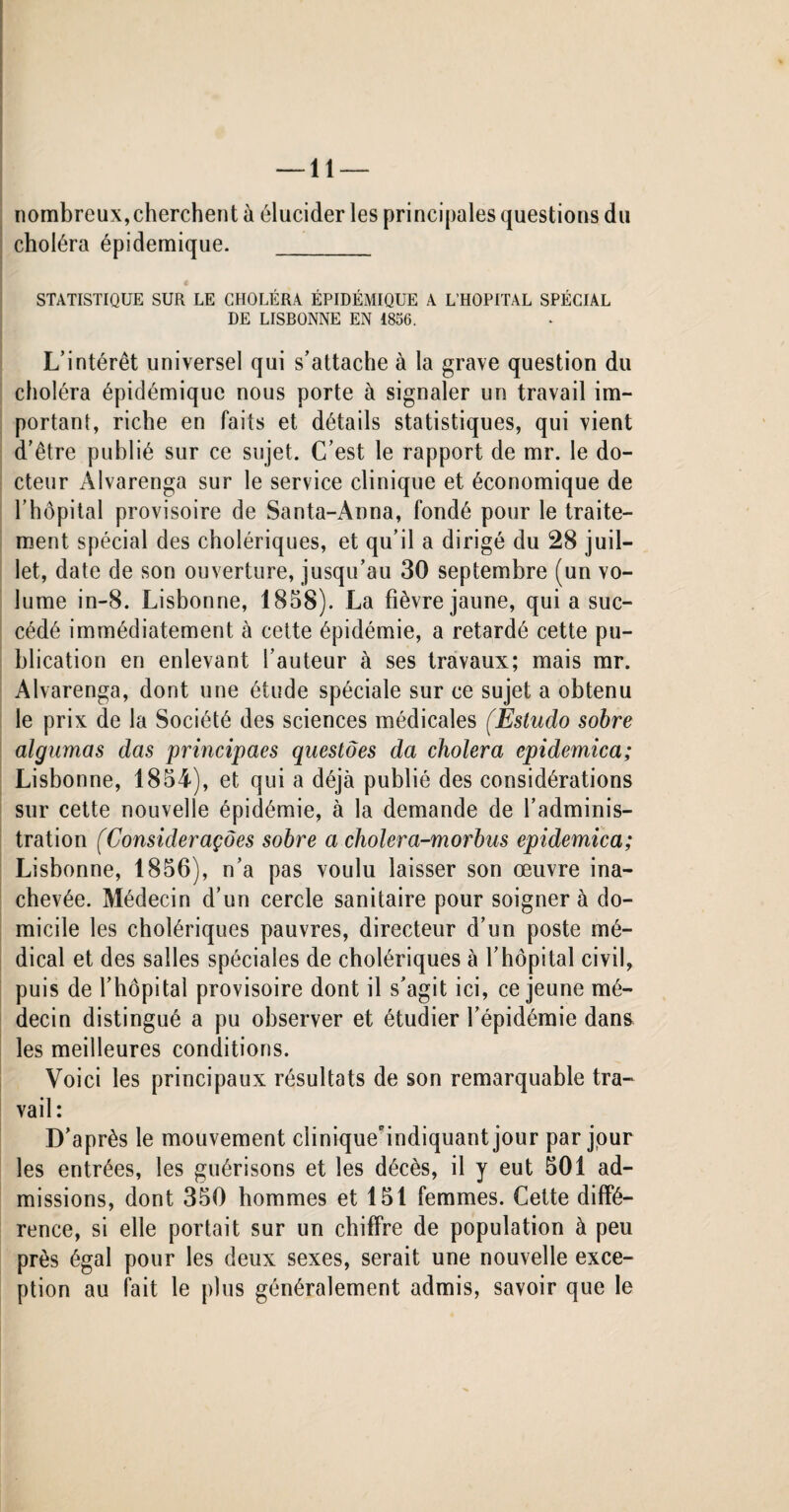 nombreux,cherchent à élucider les principales questions du choléra épidémique. _ STATISTIQUE SUR LE CHOLÉRA ÉPIDÉMIQUE A L’HOPITAL SPÉCIAL DE LISBONNE EN 1856. L’intérêt universel qui s’attache à la grave question du choléra épidémique nous porte à signaler un travail im¬ portant, riche en faits et détails statistiques, qui vient d’être publié sur ce sujet. C’est le rapport de mr. le do¬ cteur Alvarenga sur le service clinique et économique de l’hôpital provisoire de Santa-Aona, fondé pour le traite¬ ment spécial des cholériques, et qu’il a dirigé du 28 juil¬ let, date de son ouverture, jusqu’au 30 septembre (un vo¬ lume in-8. Lisbonne, 1858). La fièvre jaune, qui a suc¬ cédé immédiatement à cette épidémie, a retardé cette pu¬ blication en enlevant l’auteur à ses travaux; mais mr. Alvarenga, dont une étude spéciale sur ce sujet a obtenu le prix de la Société des sciences médicales (Estudo sobre algumas das principaes questões da choiera epidemica; Lisbonne, 1854), et qui a déjà publié des considérations sur cette nouvelle épidémie, à la demande de l’adminis¬ tration (Considerações sobre a cholera-morbus epidemica; Lisbonne, 1856), n’a pas voulu laisser son œuvre ina¬ chevée. Médecin d’un cercle sanitaire pour soignera do¬ micile les cholériques pauvres, directeur d’un poste mé¬ dical et des salles spéciales de cholériques à l’hôpital civil, puis de l’hôpital provisoire dont il s’agit ici, ce jeune mé¬ decin distingué a pu observer et étudier l’épidémie dans les meilleures conditions. Voici les principaux résultats de son remarquable tra¬ vail: D’après le mouvement ciinique'indiquant jour par jour les entrées, les guérisons et les décès, il y eut 501 ad¬ missions, dont 350 hommes et 151 femmes. Cette diffé¬ rence, si elle portait sur un chiffre de population à peu près égal pour les deux sexes, serait une nouvelle exce¬ ption au fait le plus généralement admis, savoir que le