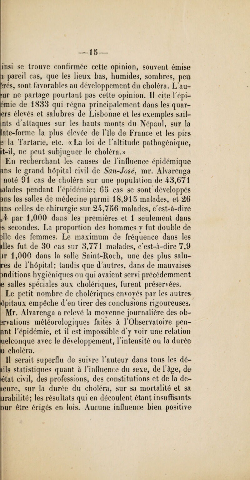 insi se trouve confirmée cette opinion, souvent émise !i pareil cas, que les lieux bas, humides, sombres, peu Êrés, sont favorables au développement du choléra. L’au- -ur ne partage pourtant pas cette opinion. Il cite l’épi- jémie de 1833 qui régna principalement dans les quar- »ers élevés et salubres de Lisbonne et les exemples sail- nts d’attaques sur les hauts monts du Népaul, sur la late-forme la plus élevée de bile de France et les pics e la Tartarie, etc. «La loi de l’altitude pathogénique, ït-il, ne peut subjuguer le choléra.» En recherchant les causes de l'influence épidémique ans le grand hôpital civil de San-José, mr. Alvarenga noté 91 cas de choléra sur une population de 43,671 talades pendant l’épidémie; 65 cas se sont développés ans les salles de médecine parmi 18,915 malades, et 26 ans celles de chirurgie sur 24,756 malades, c’est-à-dire „4 par 1,000 dans les premières et 1 seulement dans *s secondes. La proportion des hommes y fut double de slle des femmes. Le maximum de fréquence dans les illes fut de 30 cas sur 3,771 malades, c’est-à-dire 7,9 ar 1,000 dans la salle Saint-Roch, une des plus salu¬ res de l’hôpital; tandis que d’autres, dans de mauvaises onditions hygiéniques ou qui avaient servi précédemment e salles spéciales aux cholériques, furent préservées. Le petit nombre de cholériques envoyés par les autres iôpitaux empêche d’en tirer des conclusions rigoureuses. Mr. Alvarenga a relevé la moyenne journalière des ob- ürvations météorologiques faites à l’Observatoire pen- ant l’épidémie, et il est impossible d’y voir une relation welconque avec le développement, l’intensité ou la durée lu choléra. Il serait superflu de suivre l’auteur dans tous les dé¬ lais statistiques quant à l’iniluence du sexe, de l’âge, de ♦état civil, des professions, des constitutions et de la de- ueure, sur la durée du choléra, sur sa mortalité et sa arabilité; les résultats qui en découlent étant insuffisants Dur être érigés en lois. Aucune influence bien positive