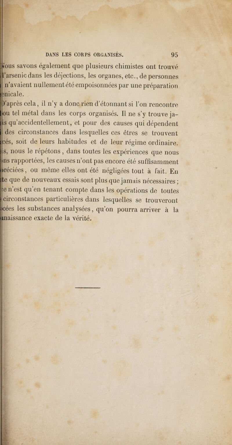 (fous savons également que plusieurs chimistes ont trouvé l’arsenic dans les déjections, les organes, etc., de personnes n’avaient nullement été empoisonnées par une préparation : micale. p’après cela, il n’y a donc rien d’étonnantsi l’on rencontre hou tel métal dans les corps organisés. Il ne s’y trouve ja- e s qu’accidentellement, et pour des causes qui dépendent ; des circonstances dans lesquelles ces êtres se trouvent E :és, soit de leurs habitudes et de leur régime ordinaire. |s, nous le répétons , dans toutes les expériences que nous ms rapportées, les causes n’ont pas encore été suffisamment jiréciées, ou même elles ont été négligées tout à fait. En (te que de nouveaux essais sont plus que jamais nécessaires ; j e n’est qu’en tenant compte dans les opérations de toutes (circonstances particulières dans lesquelles se trouveront jcées les substances analysées, qu’on pourra arriver à la inaissance exacte de la vérité.