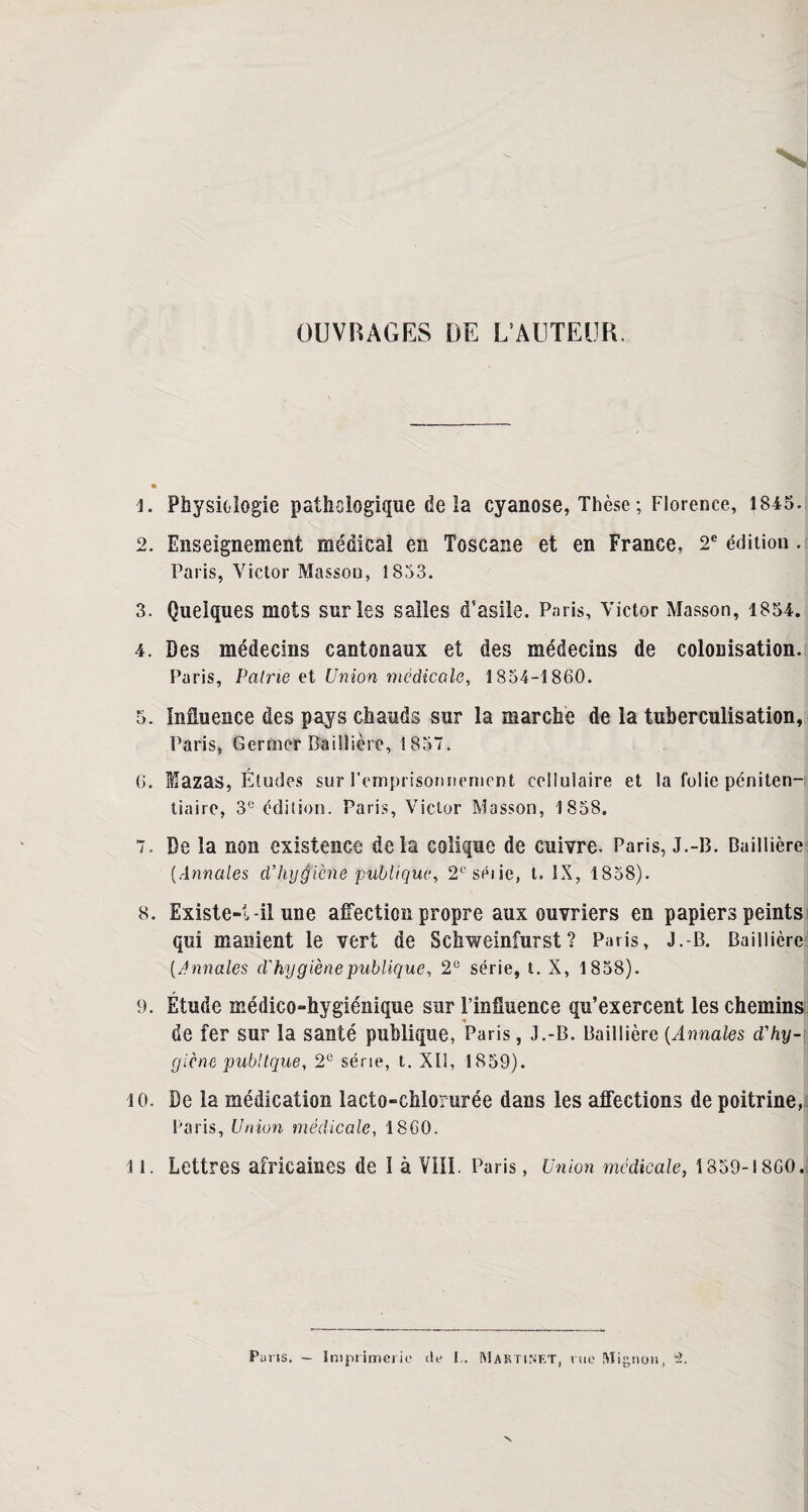 OUVRAGES DE L’AUTEUR, 1. Physiologie pathologique delà cyanose, Thèse ; Florence, 1845. 2. Enseignement médical en Toscane et en France, 2e édition. Paris, Victor Masson, 1853. 3. Quelques mots sur les salles d'asile. Paris, Victor Masson, 1854. 4. Des médecins cantonaux et des médecins de colonisation. Paris, Paine et Union médicale, 1854-1860. 5. Influence des pays chauds sur la marche de la tuberculisation, Paris, Germer Baillière, 1857. 6. Mazas, Études sur l’emprisonnement cellulaire et la folie péniten¬ tiaire, 3e édition. Paris, Victor Masson, 1858, 7. De la non existence delà colique de cuivre. Paris, J.-B. Baillière (Annales d’hygiène publique, 2eséiie, t. IX, 1858). 8. Existe-t-il une affection propre aux ouvriers en papiers peints qui manient le vert de Schweinfurst? Paris, J.-B. Baillière (Annales d'hygiène publique, 2e série, t. X, 1858). 9. Étude médico-hygiénique sur l’influence qu’exercent les chemins de fer sur la santé publique, Paris, J.-B. Baillière (Annales d'hy¬ giène pub!tque, 2e série, t. XII, 1859). 10. De la médication lacto-chlorurée dans les affections de poitrine, Paris, Union médicale, 1860. 11. Lettres africaines de 1 à Vîll. Paris, Union médicale, 1859-1860. Paris. — Imprimerie tte I„ Martinet, rue Mignon, u2.