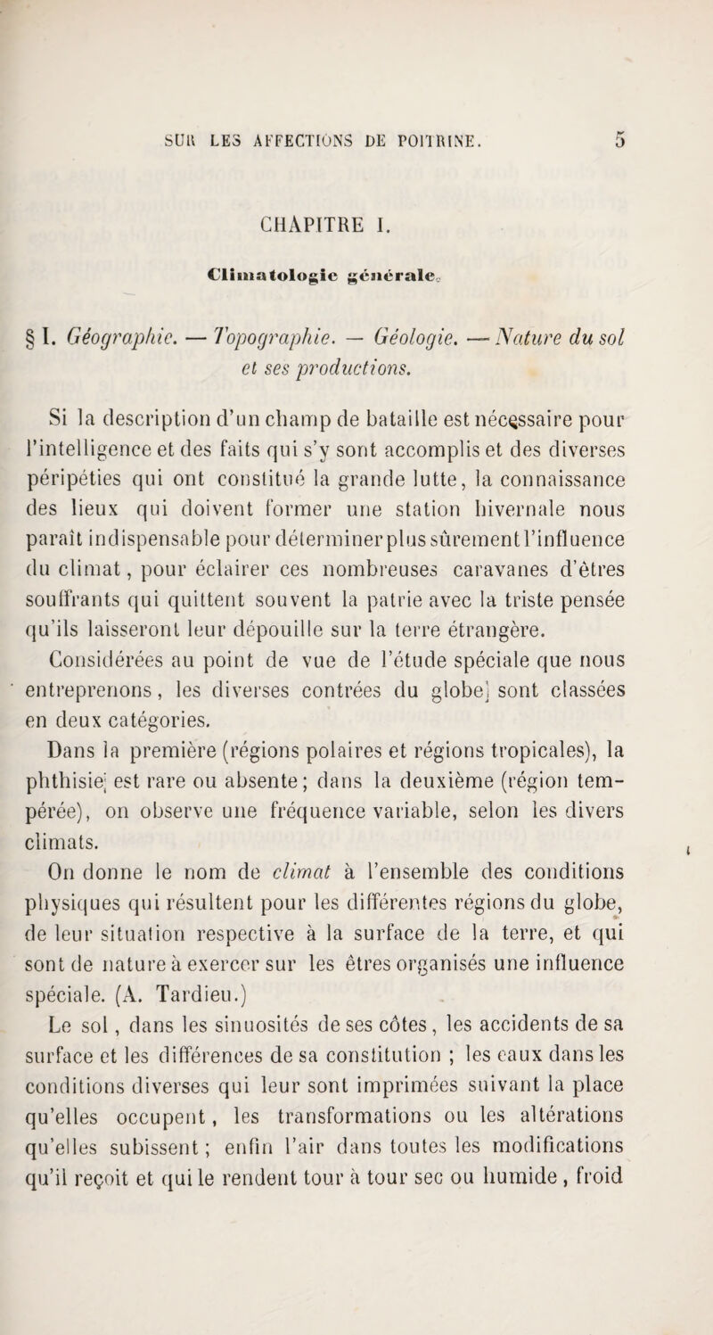 CHAPITRE I. Climatologie générale. § I. Géographie. — Topographie. — Géologie. —Nature du sol et ses productions. Si la description d’un champ de bataille est nécessaire pour l’intelligence et des faits qui s’y sont accomplis et des diverses péripéties qui ont constitué la grande lutte, la connaissance des lieux qui doivent former une station hivernale nous paraît indispensable pour déterminer plus sûrement l’influence du climat, pour éclairer ces nombreuses caravanes d’êtres souffrants qui quittent souvent la patrie avec la triste pensée qu’ils laisseront leur dépouille sur la terre étrangère. Considérées au point de vue de l’étude spéciale que nous entreprenons, les diverses contrées du globe) sont classées en deux catégories. Dans la première (régions polaires et régions tropicales), la phthisie; est rare ou absente; dans la deuxième (région tem¬ pérée), on observe une fréquence variable, selon les divers climats. On donne le nom de climat à l’ensemble des conditions physiques qui résultent pour les différentes régions du globe, de leur situation respective à la surface de la terre, et qui sont de nature à exercer sur les êtres organisés une influence spéciale. (A. Tardieu.) Le sol, dans les sinuosités de ses côtes, les accidents de sa surface et les différences de sa constitution ; les eaux dans les conditions diverses qui leur sont imprimées suivant la place qu’elles occupent, les transformations ou les altérations qu’elles subissent ; enfin l’air dans toutes les modifications qu’il reçoit et qui le rendent tour à tour sec ou humide , froid