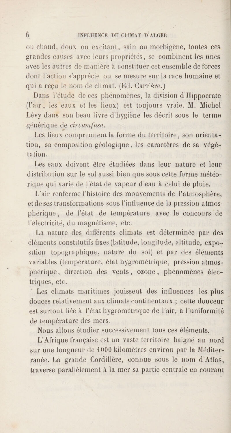 ou chaud, doux ou excitant, sain ou morbigène, toutes ces grandes causes avec !eurs propriétés, se combinent les unes avec les autres de manière a constituer cet ensemble de forces dont l’action s’apprécie ou se mesure sur la race humaine et qui a reçu le nom de climat. (Ed. Carr'ère.) Dans l’étude de ces phénomènes, la division d’Hippocrate (l’air, les eaux et les lieux) est toujours vraie. M. Michel Lévy dans son beau livre d’hygiène les décrit sous le terme générique de circumfusa. Les lieux comprennent la forme du territoire, son orienta¬ tion, sa composition géologique, les caractères de sa végé¬ tation. Les eaux doivent être étudiées dans leur nature et leur distribution sur le sol aussi bien que sous cette forme météo¬ rique qui varie de l’état de vapeur d’eau à celui de pluie. L’air renferme l’histoire des mouvements de l’atmosphère, et de ses transformations sous l’influence de la pression atmos¬ phérique , de l’état de température avec le concours de l’électricité, du magnétisme, etc. La nature des différents climats est déterminée par des éléments constitutifs fixes (latitude, longitude, altitude, expo¬ sition topographique, nature du soi) et par des éléments variables (température, état hygrométrique, pression atmos¬ phérique , direction des vents, ozone , phénomènes élec¬ triques, etc. Les climats maritimes jouissent des influences les plus douces relativement aux climats continentaux ; cette douceur est surtout liée à l’état hygrométrique de l’air, à l’uniformité de température des mers. Nous allons étudier successivement tous ces éléments. L’Afrique française est un vaste territoire baigné au nord sur une longueur de 1000 kilomètres environ par la Méditer¬ ranée. La grande Cordillère, connue sous le nom d’Atlas, traverse parallèlement à la mer sa partie centrale en courant